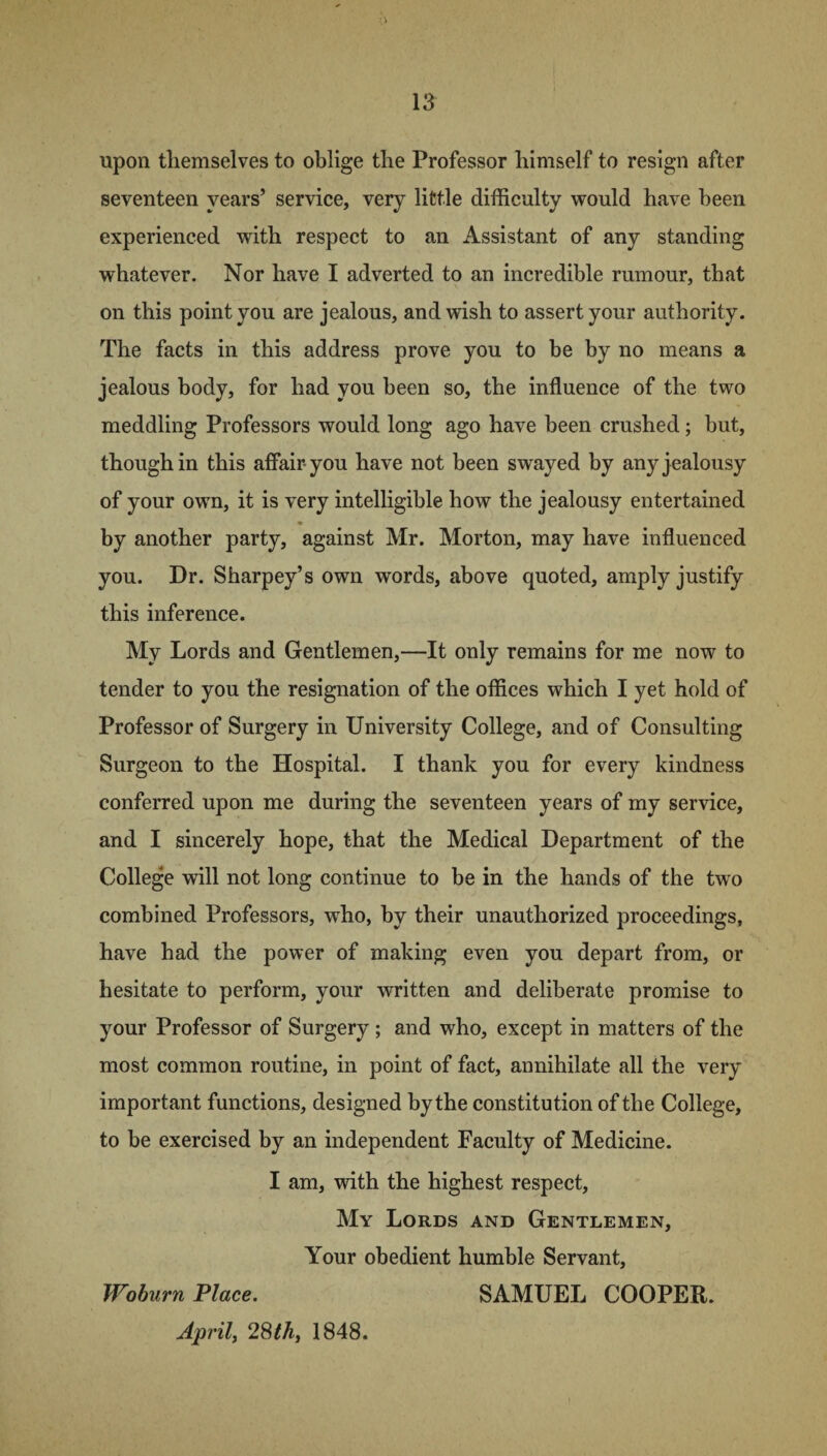 upon themselves to oblige the Professor himself to resign after seventeen years’ service, very little difficulty would have been experienced with respect to an Assistant of any standing whatever. Nor have I adverted to an incredible rumour, that on this point you are jealous, and wish to assert your authority. The facts in this address prove you to be by no means a jealous body, for had you been so, the influence of the two meddling Professors would long ago have been crushed; but, though in this affair-you have not been swayed by any j ealousy of your own, it is very intelligible how the jealousy entertained by another party, against Mr. Morton, may have influenced you. Dr. Sharpey’s own words, above quoted, amply justify this inference. My Lords and Gentlemen,—It only remains for me now to tender to you the resignation of the offices which I yet hold of Professor of Surgery in University College, and of Consulting Surgeon to the Hospital. I thank you for every kindness conferred upon me during the seventeen years of my service, and I sincerely hope, that the Medical Department of the College will not long continue to be in the hands of the two combined Professors, wTho, by their unauthorized proceedings, have had the power of making even you depart from, or hesitate to perform, your written and deliberate promise to your Professor of Surgery ; and who, except in matters of the most common routine, in point of fact, annihilate all the very important functions, designed bythe constitution of the College, to be exercised by an independent Faculty of Medicine. I am, with the highest respect, My Lords and Gentlemen, Your obedient humble Servant, Woburn Place. SAMUEL COOPER. April, 28th, 1848.