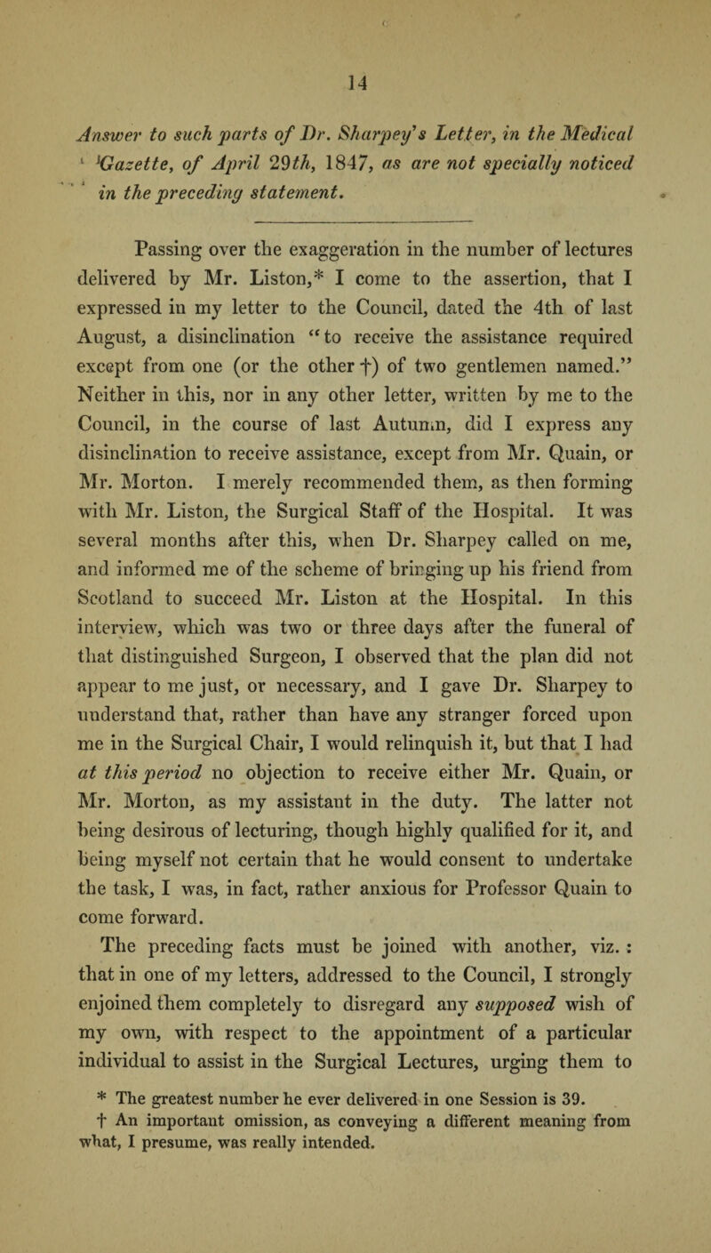 Answer to such parts of Dr. Sharpey’s Letter, in the Medical 1 jGazette, of April 29th, 1847, as are not specially noticed in the preceding statement. Passing over the exaggeration in the number of lectures delivered by Mr. Liston,* I come to the assertion, that I expressed in my letter to the Council, dated the 4th of last August, a disinclination ‘‘to receive the assistance required except from one (or the other f) of two gentlemen named.” Neither in this, nor in any other letter, written by me to the Council, in the course of last Autumn, did I express any disinclination to receive assistance, except from Mr. Quain, or Mr. Morton. I merely recommended them, as then forming with Mr. Liston, the Surgical Staff of the Hospital. It was several months after this, when Dr. Sharpey called on me, and informed me of the scheme of bringing up his friend from Scotland to succeed Mr. Liston at the Hospital. In this interview, which was two or three days after the funeral of that distinguished Surgeon, I observed that the plan did not appear to me just, or necessary, and I gave Dr. Sharpey to understand that, rather than have any stranger forced upon me in the Surgical Chair, I would relinquish it, but that I had at this period no objection to receive either Mr. Quain, or Mr. Morton, as my assistant in the duty. The latter not being desirous of lecturing, though highly qualified for it, and being myself not certain that he would consent to undertake the task, I was, in fact, rather anxious for Professor Quain to come forward. The preceding facts must be joined with another, viz. : that in one of my letters, addressed to the Council, I strongly enjoined them completely to disregard any supposed wish of my own, with respect to the appointment of a particular individual to assist in the Surgical Lectures, urging them to * The greatest number he ever delivered in one Session is 39. f An important omission, as conveying a different meaning from what, I presume, was really intended.