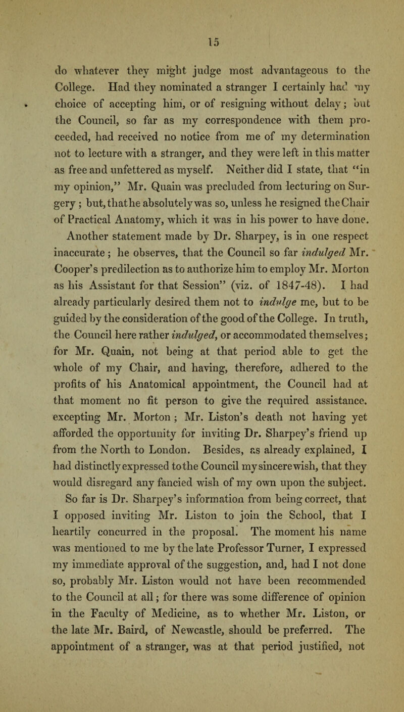do whatever they might judge most advantageous to the College. Had they nominated a stranger I certainly had my choice of accepting him, or of resigning without delay; but the Council, so far as my correspondence with them pro¬ ceeded, had received no notice from me of my determination not to lecture with a stranger, and they were left in this matter as free and unfettered as myself. Neither did I state, that “in my opinion,” Mr. Quain was precluded from lecturing on Sur¬ gery ; but, that he absolutely was so, unless he resigned the Chair of Practical Anatomy, which it was in his power to have done. Another statement made by Dr. Sharpey, is in one respect inaccurate; he observes, that the Council so far indulged Mr. Cooper’s predilection as to authorize him to employ Mr. Morton as his Assistant for that Session” (viz. of 1847-48). I had already particularly desired them not to indulge me, but to be guided by the consideration of the good of the College. In truth, the Council here rather indulged, or accommodated themselves; for Mr. Quain, not being at that period able to get the whole of my Chair, and having, therefore, adhered to the profits of his Anatomical appointment, the Council had at that moment no fit person to give the required assistance, excepting Mr. Morton ; Mr. Liston’s death not having yet afforded the opportunity for inviting Dr. Sharpey’s friend up from the North to London. Besides, as already explained, I had distinctly expressed to the Council my sincere wish, that they would disregard any fancied wish of my own upon the subject. So far is Dr. Sharpey’s information from being correct, that I opposed inviting Mr. Liston to join the School, that I heartily concurred in the proposal. The moment his name was mentioned to me by the late Professor Turner, I expressed my immediate approval of the suggestion, and, had I not done so, probably Mr. Liston would not have been recommended to the Council at all; for there was some difference of opinion in the Faculty of Medicine, as to whether Mr. Liston, or the late Mr. Baird, of Newcastle, should be preferred. The appointment of a stranger, was at that period justified, not