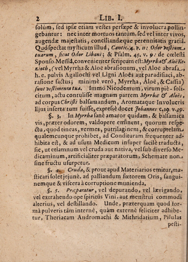 *'■■■■ 1 1 IMIIIIJWIWHBIP  II ---■■ ... <I'»IIIL ' ... . I' folum, fed ipfae etiam veftes perfepe & involucra pollin* gebantur: nec inter mortuos tantum, fed vel inter vivos, augendae majeftatis, conciliandseque perennitatis gratia. Quo fpe&atmy (licum illud, Cantic.^. v. ii: Odor^efiium^» tuarum, fient odor libam , & Pfalm* 4^ v. p: de codefti Spotifo,Meffi$, convenienter feriptum zfcMyrrbatf AloeKe* ziptb, (vel Myrrha & Aloe abrafionum, vel Aloe abrafa^, h. e. pulvis Agallochi vel Ligni Alo6s autparadifiaci,ab- rafione fadus; minime vero, Myrrha, Aloe, & Caffia) funt veftimenta tua♦ Imtrio Nicodemu m f virum pie - foli- citum,a&u contuliffe magnam partem Myrrha (f Aloes, ad corpus Chrifli balfamandum, Aromataque Involucris Ejus inferta tum fui{fe,exprefse docet fohannes c.i^. v.jg. §. 3. InMyrrhahnkamaror quidam? & balfamica vis, praeter odorem, valdopere eminent, quorum refpe- ilu, qupd tineas, vermes, putrilaginem, & corruptelam»» qualemcunque prohibet, ad Condituram frequenter ad¬ hibita eft, & ad u-fum Medicum infuper facile tradu&a, fic, ut etiamnum vel cruda aut nativa, velfub diverfo Me¬ dicaminum, artificialiter praeparatorum, Schemate nonu finefru&u ufurpetur. §, 4+ Cruda, & prout apud Materiarios emitur,ma- fticarifolet jejune, ad palliandum foeterem Oris, fangui- nemque & vifcera a corruptione munienda, §. f. Pr^paratur, vel 'depurando, vel lasvigando» vel extrahendo ope fpiritus Vini, aut menftrui commodi alterius, vel deftillando. Unde, praeterquam quod lor- ma pulveris tam interne, quam externe feliciter adhibe¬ tur, Theriacam Audromachi & Mithridatium, Pilulas