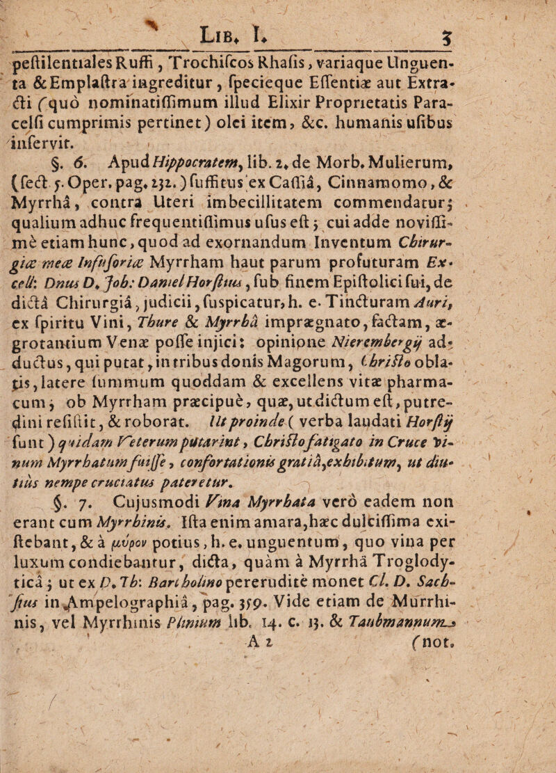 peftilentialesRuffi , Trochifcos Rhafis, variaque Unguen¬ ta &Emplaftra ingreditur, fpecieque Effentiae aut Extra- dii (quo nominatiflimum illud Elixir Proprietatis Para» celfi cumprimis pertinet) olei item? &c. humanisufibus infervit. » §. 6. Apud Hippocratem, lib. 2* de Morb, Mulierum, (fed Oper,pag*i3z.)fuffitus exCaflid, Cinnamomo,& Myrrha , contra Uteri imbecillitatem commendatur 5 qualium adhuc frequentiflimus ufus eft , cui adde noviflK me etiam hunc > quod ad exornandum Inventum Cbirur- gice mete Infuform Myrrham haut parum profuturam Ex* celi\ DnusD* Job: DamelHorftuu ,fub finem Epiftolici fui, de didla Chirurgia ? judicii, fuspicatur?h. e* Tindluram Auri, ex fpiritu Vini, Thure & Myrrha impraegnato, fadlam, ae¬ grotantium Venae pofle injici: opinipne Nierembergij ad- duclus , qui putat, in tribus donis Magorum , ChriHo obla¬ tis, latere iummum quoddam & excellens vitae pharma¬ cum j ob Myrrham praecipue? quae,utdidlumeft,putre¬ dini refiitit, & roborat. Ut proinde ( verba laudati Horfh'j funt) quidam V'Herumputarint, Cbrt flo fatigato in Cruce Vt~ nmn Myrrhatumfutjfe, confortationis gratia,exhibitum, ut diu* itus nempe eructatus pateretur. §. 7. Cujusmodi Vina Myrrbata vero eadem non erant cum Myrrbinis, Ifta enim amara,haec dulcifTima exi- flebant, & a (ivpov potius > h. e, unguentum, quo vina per luxum condiebantur, didta, quam a Myrrha Troglody- tica y ut ex D. 7b: Bartholino pererudite monet CL D. Sach~ fias in^Ampelographia, pag. 3fp. Vide etiam de Murrhi- nis, vel Myrrhmis Phmum hb* 14. c. 13. & Taubmannum-js ■At (not«