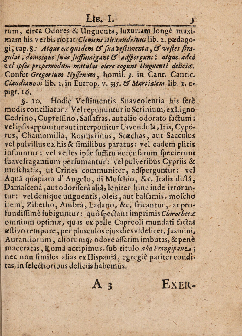 rum, circa Odores & Unguenta, luxuriam longe maxi- mam his verbis notat Clemens Alexandrinus lib. z. paedago* gi, cap. gAtque ete quidem & fua!Vefiimenta, (f ve fles ftra- gulas, demosque fuas fuffumigant Qf adfpergunt i atque adeo vel ipfas prcpemodum matulas olere cogunt Unguenti deliciee* Confer Gregarium Ny(fenum, homil. j. in Cant. Cantic. Claudianum lib* z» in Eutrop, v. 33J. Martialem lib, z. e* pigr* 16. ^ ' : . §. 10* Hodie Veftimentis Suaveolentia his fere modis conciliatur/ Vel reponuntur in Scrinium, exLigno Cedrino, Cupfeffino, Saflaffas, aut alio odorato fa&um i Vel ipfis apponitur aut interponitur Lavenduia, Iris, Cype- rus, Chamomilla, Rostiiarinus, Stacchas, aut Sacculus vel pulvillus ex his & fimilibus paratus: vel eadem plicis iitfuuntur i vel veftes ipfsr fuffitu accenfarum fpecierum fuavefragantium perfumantur: vel pulveribus Cypriis & ntofchatis, ut Crines communiter, adfperguntur: vel Aqua quapiam d’ Angelo, di Mufchio, &c# Italis di&S, Daniafcena, aut odorifera alia, leniter hinc inde irroran¬ tur: vel denique unguentis, oleis, aut balfamis, mofchd item, Zibetho, Ambra, Ladano, &c* fricantur, acpro- fundiflim& (ubiguiltur: quo fpe&aht imprimis Cbirotbecce omnium optimas, quas ex pelle Capreoli mundati fa&a$ aeftivo tempore, per plusculos ejus dies videlicet, Jasmini, Aurantiorum, aliorumq; odore affatim imbutas, & pene maceratas,Roma accipimus,fub titulo aHaFrangipane^\ nec non fimiles alias exHispanil, egregii pariter condi¬ tas, in feledioribus deliciis habemus»