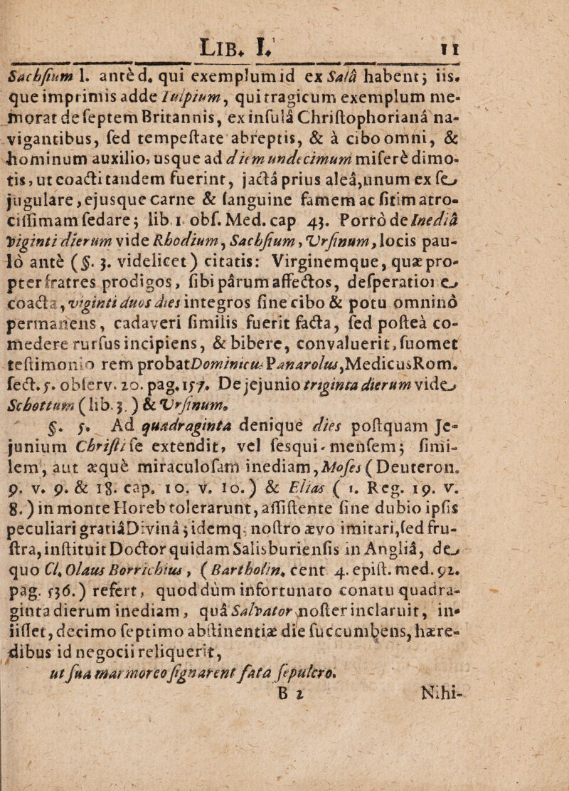 — iui I ii m mir —mmrnmmmm—*ma> —i-- _ ,— — Sachfium 1. anred* qui exemplum id zxSaih habent 5 iis# que imprimis adde luipium, quitragicum exemplum me¬ morat de feptem Britannis, ex infula Chriftophoriana na¬ vigantibus, fed tempeftate abreptis, & a cibo omni, & hominum auxilio? usque ad dumundecimum mifer£ dimo¬ tis , ut coadli tandem fuerint, jacta prius alea,unum ex fo jugulare,ejusquecarne & (anguine famem ac fitimatro- cidimamfedare^ lib i obf. Med. cap 43. Porrodzlnedia Yiginti dierum vide Rhodium, Sachfium,Vrfinum, locis pau¬ lo ante (jf. 3. videlicet) citatis: Virginemque, quaepro- pterfratres prodigos, fibi parum affe&os, defperatioi o CQidXZiVtgiKii duos dies integros fine cibo & potu omnino permanens , cadaveri fimilis fuerit fada, fed podea co¬ medere rurfusincipiens, & bibere, convaluerit,fuomet teftimon 1 rem ^rohztDomintcmV anarolm ,Medicu$Rorm fedi* j* obierv* 10. pag*iy/* Dzjc]ui\\Q tngmta dierumvido Scbottum (lib. 3,) & Vrfimm9 §* y* Ad quadraginta denique dies podquam Je¬ junium Chrifiifc extendit, vel tesqui*menfemj fimi- lerrv, aut a*quk miraculofatn inediam,Mofes ( Deurerem p, v* 9* & 18. cap, 10, v» io.) & Elias ( 1. Reg. 19. vm 8.) in monte Horeb tolerarunt, allidente fine dubio ipfis peculiari gratiaDivina 3 idemq; nodro aevo imitari,(ed fru- ftra,indituitDodor quidam Salisburienfis in Anglii, de_/ quo (74 Olam Borrichtm, ( Barthofin♦ cent 4. epid. med. pag, f36.) refert, quoddum infortunato conatu quadra- gintadierum inediam , qu&Sah/itor fioUtrinclaruit, in* iidet, decimo feptimo abdinentiae die fuccumbens, haere¬ dibus id negocii reliquerit, ut fua marmor cofign arent fata fcpulcro. B 1 Nlhi-
