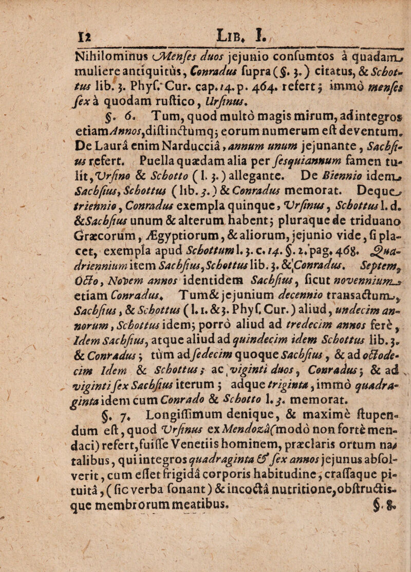 I*_Lib, I. _ Nihilominus cjMenfes duos jejunio confumtos a quadamu muliere antiquitus, Conradus fupra($. 3.) citatus, IkScbot* tus lib. 3. Phyf/Cur. cap./4.p. 464. referti immo mtnfes fex a quodam ruftico, Urfinus. §. 6« Tum, quod multo magis mirum, adintegros etiam^##0r,diftindumq5 eorum numerum eft deventum. De Laura enimNarduccia yannum unum jejunante, Sacbfi- us refert. Puella quaedam alia per fesquiannum famen tu* YxtfUrfim & Scbotto ( 1. 3. ) allegante. De Biennio ideiru Sacbfius9 Scbottus (lib.) & Conradus memorat. Dequo triennio, Conradus exempla quinque> Vrfinus^ Scbottus!. d. ikSachfius unum & alterum habent 5 pluraque de triduano Graecorum, i€gyptiorum, & aliorum, jejunio vide, G pla¬ cet, exempla apud Schottum 1.3. c* /4. §. ii pag# 4<5g, Jjhta- drienmum item Sacbfius ^Scbottus lib. 3. &c\Conradus. Septemf OBoy Noloem annos identidem Sacbfius, Gcut novennium etiam Conradus♦ Tum& jejunium decennio transadlum^ Sacbfius y & Scbottus (1.1. & 3. Phy C Cur.) aliud, undecim an** norum, Scbottus idem; porro aliud ad tredecim annos fere, Idem Sacbfius, atque aliud ad quindecim idem Scbottus lib. 3. & Conradus 3 tu m adfedecim quoque Sacbfius , & ad oBode- cim idem & Scbottus / ac j viginti duos, Conradus 5 & ad v vigintifex Sacbfius iterum 5 adque triginta, immo quadra* gintaidemcumConrado & Scbotto memorat. §* 7* Longidintum denique, & maxime ftupen* dum eft,quod Vrfinus ex Mendozd(modd non forte men¬ daci) refert,fuiffe Venedis hominem, praeclaris ortum na/ talibus, qui integros quadraginta&fex annos jejunus abfol- verit, cum ellet frigida corporis habitudine, craffaque pi¬ tuita! , ( Gc verba fonant) & incola nutritione;obftrudis- que membrorum meatibus, §,%>