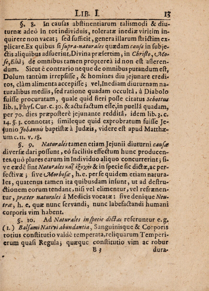 Lib. I. i? ■ i—.■ n.nn ■ ' «■■u.i» —— ---i- —m i--- §♦ 8* Iu caufas abftinentiarum talismodi & diu¬ turna adeo in tot individuis, toleratae inediae viri tim in¬ quirere non vacat; fed fufficit, genera illarum fti i&im ex» plicare.Ex quibus fifupra-naiurales quadam caufa in fubje- dis aliquibus adfuerint, Divina praeiertim, in Chriflo^Kjito* de omnibus tamen propterea id non eft afferen¬ dum. Sicut & contrario neque de omnibus putandum eftf Dolum tantum irrepfifle, & homines diu jejunare credi¬ tos, clam alimenta accepiffe j vel,Inediam diuturnam na¬ turalibus mediis,fedratione quadam occulta, a Diabolo fuiffe procuratam, quale quid fieri pofle citatus Scbottus lib.i*Phyf*Cur.c. 30. &a<ftufadtum efle,in puella quadam, per 70. dies praepoftere jejunante reddita, idem lib.$*c* 14. §.3. connotat$ fimileque quid exprobratum fuiffe Je¬ junio Jobannls baptiftaea Judaeis, videre eft apud Matthae- umoiu v. 4 §. p# tamen etiam Jejunii diuturni caufa diverfie daripoffunt, eo facilius effectum hunc producen- tes,quo plures earum in Individuo aliquo concurrerint 3 fi- ve e aede fint Naturales adj' efyxriv & in fpecie fic didae,ac per- fe^livae 3 fiv^CMorbofa^ h* e. per fe quidem etiam natura¬ les, quatenus tamen ita quibusdam infunt, ut ad deftru- dionem eorum tendant,nifi vel elimentur, vel refraenen- tur, praeter naturales a Medicis vocatae: five denique Neu- tr&j h. e# qus nunc fervandi, nunc labefadandi humani corporis vim habent* §. io* Ad Naturales in fpecie di&as referuntur e»g* (l.) BalfamNativiabundantia, Sanguinisque & Corporis totius conftitutio valde temperata,reliquarum Temperi- erum quafi Regula 3 quaeque conftitutio vim ac robur B j dura-