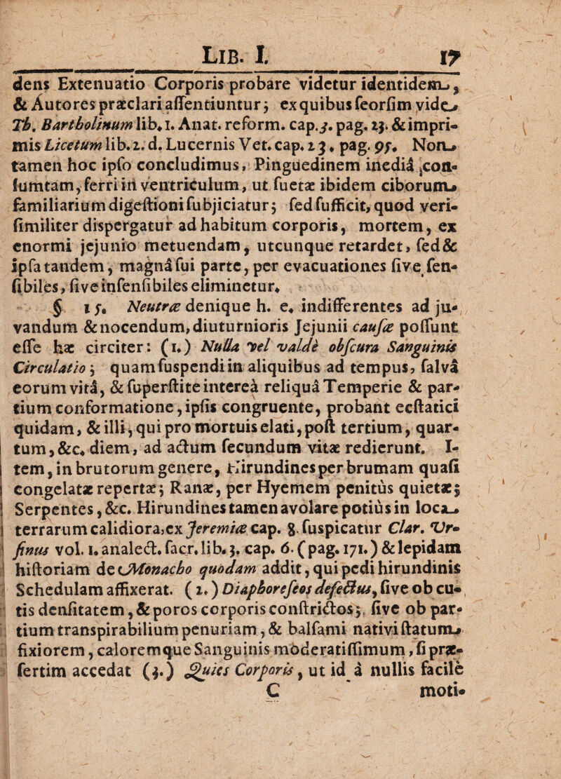 I __Lib. I.___ly dens Extenuatio Corporis probare videtur identidem.» % & Autores praeclari affentiuntur j ex quibus feorfim yido Th, Bartholinumlib+i. Anat. reform. cap.j. pag. ij.&impri« mis Lice tum lib* z. d. Lu cernis V et* cap* z 3 * pag. 9f# Notia tamen hoc ipfo concludimus» Pinguedinem inedil ^coa* fumtam,ferriiii ventriculum, ut fuetae ibidem ciborunu familiariumdigeftionifubjiciatur j fedfufficit,quod veri- fimiliter dispergatur ad habitum corporis, mortem, ex enormi jejunio metuendam, utcunque retardet> fed& ipfa tandem, magna fui parte, per evacuationes fivefen* fi biles? fi veinfenfibiles eliminetur* § ife Neutra denique h. e4 indifferentes ad ju¬ vandum & nocendum, diuturnioris Jejunii caufa poffunt effe hac circiter: (1*) Nulla W valdi obfcura Sanguinis Circulatio $ quamfuspendiin aliquibus ad tempus, falva eorum viti, &fuperftite interea reliqua Temperie & par¬ tium conformatione,ipfis congruente, probant ecftatici quidam, & illi, qui pro mortuis elati, poft tertium, quar- ! tum,&c. diem, ad a&utn fecundum vitae redierunt. I- i tem, in brutorum genere, Hirundines per brumam quafi i congelatae repertae; Ranae, per Hyemem penitus quietacj j Serpentes, &c. Hirundines tamen avolare potius in loca.» 1 terrarum calidiora,ex cap. g.fuspicatur Clar. *Vr- | finus vol. nanalec3:*facr*lib.$. cap* 6.(pag. 171*)&lepidam hiftoriam decMonacho quodam addit, qui pedi hirundinis Schedulam affixerat. ^z^DiaphorefeosdefeBus^ Gveobcu*, 8 tis denfitatem,&poros corporisconftridos5 five obpar- 1 tiumtranspirabiliumpenuriam,& balfami nativiftatunu fixiorem, caloremque Sanguinis mbderatiftimum, fi prae» fertim accedat ($.) Jjiuies Corporis, ut id a nullis facile C moti* \