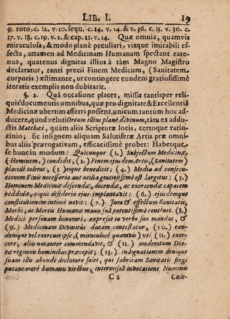 ___Lib« I._19 9. toto,c« tt* v*io*fequ. <.I4* v. i4.&v,jd. c. i;vv. jo* c. 17. v. iga Caip. v.**;&cap. ii* v* 14. Quae omnia, quamvis miraculofa, & modo plan£ peculiari , vixque imitabili e£- £e&a, attamen ad Medicinam Humanam fpe&ant cate¬ llus, quatenus dignitas illius a tam Magno Magiftro declaratur, tanti precii Finem Medicum, (Sanitatem-# corporis) aeftimante, ut contingere eundem gratiofiffimfe iteratis exemplis non dubitark. §. a. Qua occafione placet, miffis tantisper reli- quisfdocumentis omnibus,quae prodignitate&Excellentii Medicinae ubertim afferri poffent^unicum tantum hoc ad- ducere,quod veluti0r//m illituplani divinwm,tara ex addu- flis Mattbcei, quam aliis Scripturae locis, certoque ratio® cinio5 fic infignem aliquam Salutiferae Artis prae omni* bus aliis praerogativam , efficaciflime probet: Habetquo fe hunc in modumJjhsktmque (n) SubjeBum Medicince* ( Hominem,) condidit, (i.) Finem ejusdemArtu^SanitatemJ placide tolerat, (f )etque benedicit ,* (4*) Media ad confecu* tionem Finis neceffdria aut utiliagrattojijjimieft largitus : ( f.) Hominem Mediante difccndic^ docendte , ac exer cendae capacem reddidit y.e ique de fi der ia ejus impiant aVit: ( 6*) ejusdemque confiitutioncm intime mVit: ( 7.) Jura & ejfieBum Sanitatis^ Morbi, ac Mortis Humana manufim potent iJfivmb continet. (8.) Medici perfionam honorari, exprefist m verbo fim mandat, (f (9*) Medicinam DiVinitm datam contcftalHr, (1 o*) ean~ demqueVelexercuitipfie fi miraculose quamvis') vel ( n.*) exer~ ■cere, aliis notant er commendavit, (f (11 ) moderatum Dis^ tte regimen hominibus prte cepit j (13.) indignationem denique fiuam illis abundi declarare fiolet, ^#1 fabricam Sanitatis fingi putant mere humant* Viribus * mtermi/sd invocatione Nummis C V Coele*