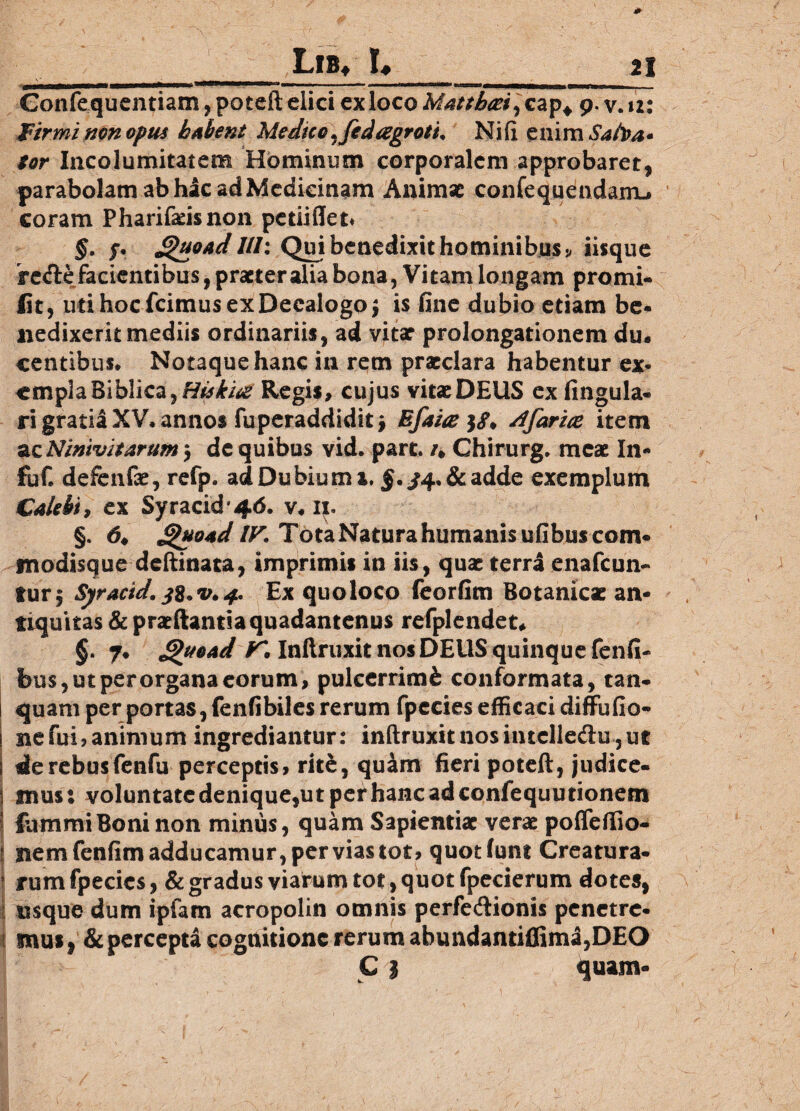 LlB* I# 21 Gonfequcntiam, poteft clici ex loco Matthaei]cap* 9. v. 12: Firmi non opus habent Medico .fed aegroti* Ni (i enim Safoa* tor Incolumitatem Hominum corporalem approbaret, parabolam ab hac ad Medicinam Animat confequendamu coram Pharifadsnon petiiffet* §. $. Quoadllh Qui benedixit hominibus * iisque reAe facientibus, praeter alia bona, Vitam longam promi- lit , uti hoc fcimus ex Decalogo | is fine dubio etiam be¬ nedixerit mediis ordinariis, ad vitar prolongationem du¬ centibus. Notaque hanc in rem praeclara habentur sx* cmplaBiblica,r/0^i^ Regis, cujus vitaeDEUS ex lingula¬ ri gratia XV. annos fuperaddiditj Efaite$$* /ffarice item ^Ninivitarum5 dc quibus vid. part. /, Chirurge meae In- fuC defenfae, refp. ad Dubium x. §. /4. & adde exemplum CaUbi, ex Syracid'46. v. ij. §. d* Quoad IV. Tota Natura humanis ufibuscom- modisque deftinata, imprimis in iis, quae terra enafcun- tur| Syracid. Ex quoloco feorfim Botanic* an¬ tiquitas & prsftanti a quadan tenus refplendet* §. 7. Quoad K Inftruxit nos DEUS quinque fenfi- bus, ut per organa eorum, pulcerrimfe conformata, tan- quam per portas, fenfibiles rerum fpecies efficaci diffufio- ! ne fui, animum ingrediantur: inftruxit nos intclle&u, ut i de rebus fenfu perceptis, rite, qu&m fieri poteft, judice- 1 mus: voluntate denique,ut per hanc ad confequutionem fummiBoni non minus, quam Sapientiae verae poflefiio- j nemfenfimadducamur,perviastot, quotfunt Creatura- t rurn fpecics, & gradus viarum tot, quot fpecierum dotes, usque dum ipiam acropolin omnis perfedfionis penetre- 1 mus, & percepta cognitione rerum abundantifliml,DEO C| quam- /