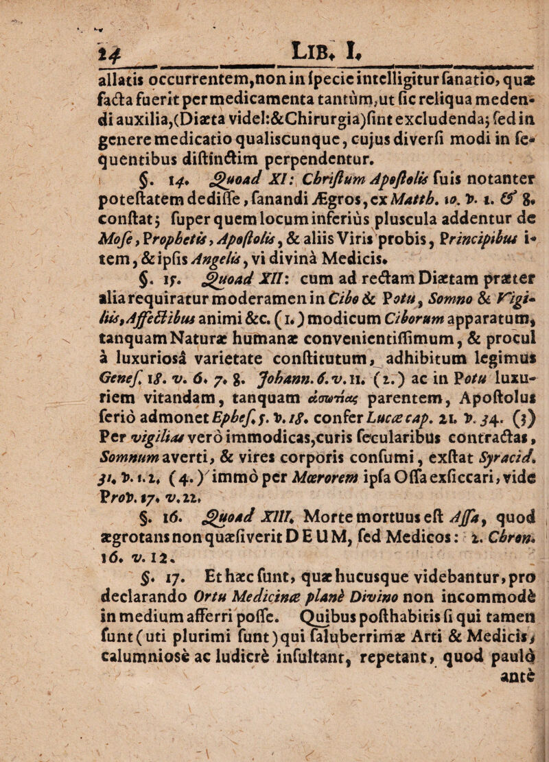 * Lib» I* allatis occurrentem,non in (pede intelligitur fana tio, quae fada fuerit per medicamenta tantum,ut fle reliqua meden- di auxilia,(Diaeta videI:&Chirurgia)fint excludenda; fed in genere medicatio qualiscunque, cujus diverfi modi in fe- quentibus diftindim perpendentur. §. 14, £>uoad XI: Cbrtftum Apoftolis fuis notanter poteftatem dediffe,fanandi Aigros,ex Mattb. 10. t>. 1. (f g. condat j fuper quem locum inferius pluscula addentur de Mofe, Prophetis, Apoftolis, & aliis Viris probis, Principibut i* tem, & ipfis Angelis, vi divina Medicis» §. jf. ghtoad XII: cum ad redam Diaetam praeter alia requiratur moderamen in CiboSt Votu, Somno & Vigi¬ liis,AffeBtbus animi &c. (1.) modicum Ciborum apparatum, tanquam Naturae humana; convenientifiimum, & procul a luxuriosi varietate conftitutum, adhibitum legimus Gene/. iS. v. 6, 7, g. Johann.6.v. 11. (i.) ac in Potu luxu¬ riem vitandam, tanquam domiat parentem, Apoftolus ferio admonet Epbe/,f. v.iS» confer Lucae cap. zi» t>. ^4. (3) Per vigilias vexo immodicas,curis fecularibus contradas, Somnum averti, & vires corporis confumi, exftat Syracid. yi, 1>. i. i, (4.)' immo per Moerorem ipfa Offa exficcari, vide Prot>. 17. v.n, §. 16. Jguoad XIU, Morte mortuus eft AJfta, quod zgrotans non quzfiverit DEUM, fed Medicos: 1. Cbron. 16, v. 12. §. 17. Et haec funt, qu* hucusque videbantur, pro declarando Ortu Medicina piant Divino non incommodi in medium afferri poffe. Quibus pofthabitis (i qui tamen funt (uti plurimi funt) qui faluberrimx Arti & Medicis/ calumniose ac ludicri infultanr, repetant» quod paulo ante