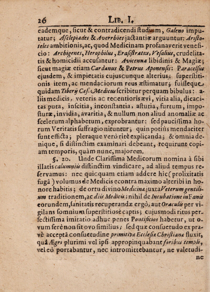 Lib* I* S j eademque,ficut& contradicendi Audiam, Galeno impu¬ tatur; dfclepiades & Averrboesjadantiat arguuntur: Arlfto- /<r/<?/ambitionis,ac, quod Medicinam profanaverit venefi¬ cio : Archigenes, Heropbtlm, Era(iftratus> V~?falius} crudelita¬ tis & homicidii accufantur: Avicenna libidinis & Magias; ficut magiae etiam Car Janus & Petrus Aponenps: Paracetfiu ejusdem, & impietatis cujuscunque alterius; fuperftiti- onis item,ac mendaciorum reus «{limatur;, fuiflequo quidamr^ryC^«JU^/r^fcribiturperquam bibulus: a- liis medicis, veteris ac recentiorisaevi, vitia alia, dicaci-* tas puta, infcitia,inconflantia» aflutia, furtum, impo- fturs, invidia, avaritia, & nullum non aliud anomalias ac fcclerumalphabetum,exprobrantur: fcdpauciflima ho¬ rum Veritatis fuffragio nituntur; quin potilis mendaciter funi effifta; pleraque vero rite explicanda; & omnia de¬ nique, fi diflindtim examinari debeant, requirunt copi¬ am temporis, quam nunc,majorem* $♦ zo. Unde Clarifiima Medicorum nomina a flbi illatiscalumniis &\Plw\(X\vs\ vindicare, ad aliud tempus re» fervamus: nec quicquam etiam addere hicCprolixitatis fuga ) volumus*Medicis econtra maximo alteribi in ho¬ nore habitis; de ortu divino Medicina\u\tzVeterumgentili* nm traditionem,ac MeAku ;n\h\X de Incubatione iriEanis eorundem,fanitatis recuperandae ergo, autOraculisper vi¬ gilans fomniumfuperftitiosCcaptis; cujusmodiritusper~ fcftiflima imitatio adhuc penes PotUtftcios habetur, ut o. vum fere non fit o vo fimilius; fed quae confuetudo ex pra¬ ve accepta confuetudineprmitiva Ecclep&Cbfiftiana fluxit, quiJEgn plurimi vel ipfi appropinquabanc/w^r templif veled portabantur, nec intromittebantur, ne valecudt- nc /