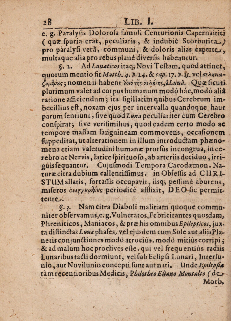 s8 __ Lib* 1.__ e. g. Paralyiis Dolorofa famuli Centurionis Capernaitid ( qua: fpuria erat, peculiaris, & indubie Scorbutica^/ pro paralyfi vera, communi, & doloris alias £xperto> multaque alia pro rebus plane diverfis habeantur. §. u Ad Lun*tic-os itzcfr Novi Tertam* quod attinet, quorum mentio fit Mattb. 4, p. 24. & cap. vj% v. I/, vel ^QfjS/jxs ; nomen ii habent rqg Quae fi cuti plurimum valet ad corpus humanum modo hac,modo ali£ ratione afficiendum ; ita figillatim quibus Cerebrum im¬ becillius eft,noxam ejus per intervalla quandoque haut parum fetitiunt, fi ve quod Luna peculiariter cum Cerebro confpirat; five verifimihus, quod eadem certo modo ac tempore maffam fanguineam commovens, occafionetn fuppeditat,utalterationem inillum introdudam phaeno- * mena etiam valetudini humanae prorfus in congrua, in ce¬ rebro ac Nervis , latice fpirituofo, ab arteriis deciduo, irri- guisfequantur» Cujufmodi Tempora Cacodaemon, Na¬ turae citra dubium callentiflimus, in Obfeffis ad CHRI¬ STUM allatis, fortaffis occupavit, iisq; peffime abutens^ miferos periodice afflixit, DEO fic permit¬ tente. §.tifam citra Diaboli malitiam quoque commu¬ niter obfervamus,e. g»Vulneratos,Febricitantes quosdam* Phreniticos, Maniacos, & prae his omnibus Epilepticos, jux¬ ta diftindas Luna phafes, vel ejusdem cum Sole aut aliisPla- netis conjundiones modo atrocius, modo mitius corripi 3 & ad malum hoc proclives efie> qui vel frequentius radiis Lunaribus tadi dormiunt, velfubEclipfi Lunari, Interlu¬ nio , aut Novilunio concepti funt aut nati» Unde Epilepft* tamreeentioribusMedicis, HhtktkeQEliam Mmtaho (do > ' Morb» \ r