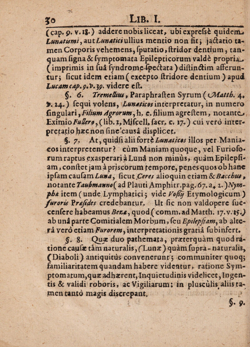 Jo LlB. I. |S9iaaaMMa^lMliMna*Ht.ngmutsm mini i n»»'*. •» ■ ■»■ ( cap* p. v« 11*) addere nobis liceat, ubi exprefsfc quideno Lunatiami^ aut Lunatici ullius mentio non fit, ja&atio ta¬ men Corporis vehemens, fputatio,ftridor dentium, tan- quam ftgna & fymptomata Epilepticorum vald& propria-* (imprimis in fua fyndrornp %edataydiftindim afferun¬ tur $ ficut idem etiam(excepto ftridore dentium)apud Lucamcap*g>lt'ty videre eft. §. <5. Treme Stus, Paraphraften Syrum (fJMattb. 4, 3M4*) fequi volens, Lunaticosinterpretatur, in numero fingulari,Filium Agrorum, h, e. filium agreftem, notanto Eximio^^^,(lib. t*Mjfcell,facr<» c* 17.) cui vero inter* prptadphaepnonfinexausa displicet* §. 7» At, quidfi alii fort& Lunaticos illos per Mania¬ cos interpretentur? cum Maniam quoque, vel Furiofo* rum raptus exasperari a Luni non minus, quamEpilcpfi- am, condet jam a priscorum $ empore, penes quos obhano IpfamcaufamLtfiM, ficuiCeres alioquin etiam fkBaccbu*9 notzwtQTauffmannc^d Plauti Amphitr.pag.67.a* pb& item ( unde Lymphatici 5 vide Vofiij Etymologicum ) furoris 'ir&fides credebantur. Ut fic non valdopere fuc* cenfere habeamusBeza^ quod (comnvadMatth. iy.v.lj.) ab un$ parte Comitialem Morbum ,feu Eptlepfiam, ab alte¬ ra vero etiam Furorem, interpretationis gratia fu binferu §. g. Quae duo pathemata, praeterquam quod ra¬ tione capfae tam naturalis, fLunae) quam fupra- naturalis, (Diaboli) antiquitus convenerunt 5 communiter quoq; familiaritatemquandamhabere videntur, ratione Sym- ptomatum}quaeadhaerent, Inquietudinis videlicet,Ingen¬ tis & validi roboris, ac Vigiliarum: in plusculis, aliis ta¬ men tanto magis discrepant.