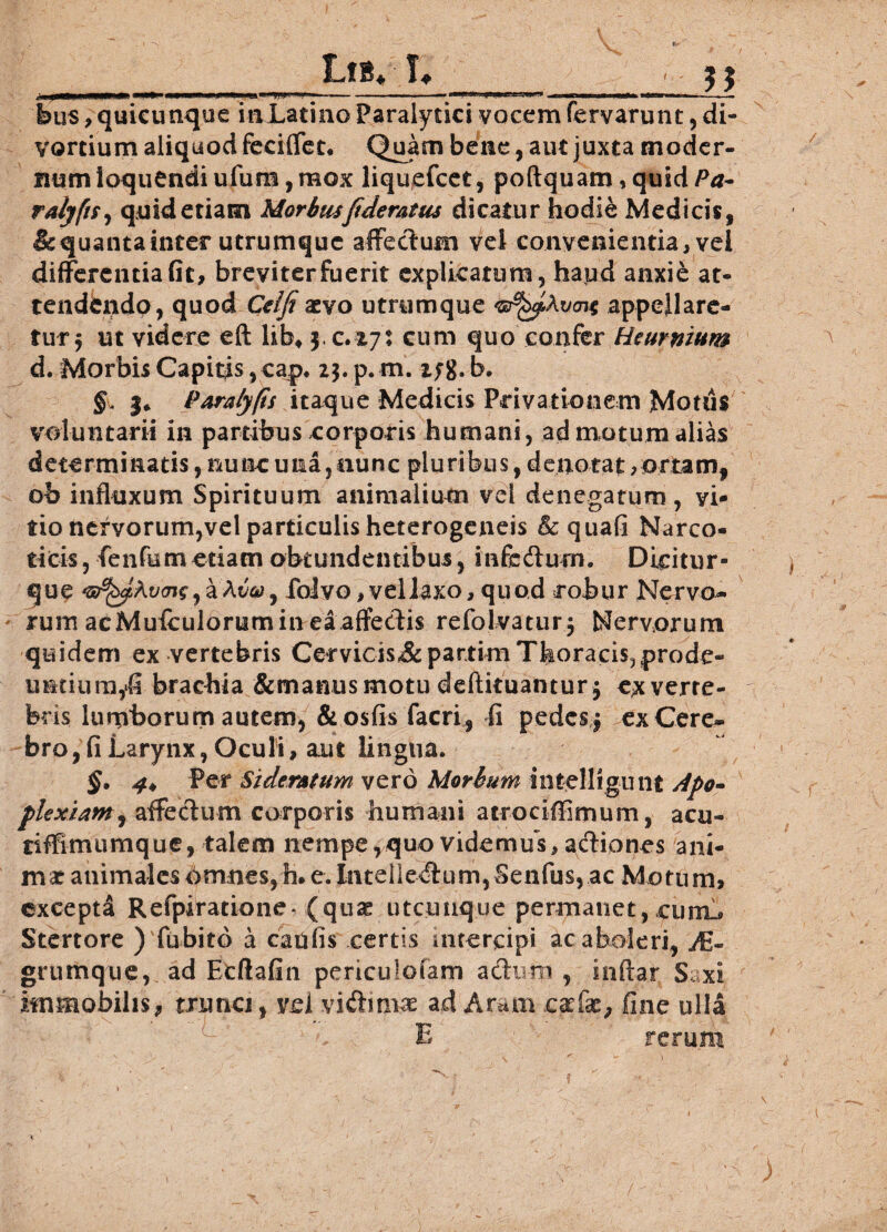LfB* I. 5 j «XMaMMMii**. l« ■'* V >wri •» r uti ..w«ii mumti ■ i bus, quicunque inLatino Paralytici vocem fervarunt, di¬ vortium aliquod feciffet, Quam bene, aut juxta moder¬ num loquendiufura,mox liquefcet, poftquamiquid/5*- ralyfit, quid etiam Morbusftdemtus dicatur hodie Medicis, & quanta inter utrumque affectum vel convenientia, vei differentia fit, breviterfuerit explicatum, haud anxie at¬ tendendo, quod Celfi aevo utrymque appellare¬ tur* ut videre eft lib, yc.iyt cum quo confer Heuntium d. Morbis Capitis,cap. 2$.p.m. z;g,b. §. |* Paratyfis itaque Medicis Privationem Motus voluntarii in partibus corporis humani, ad motum alias determinatis, nunc una,nunc pluribus, denotat > ortam, ob influxum Spirituum animalium vel denegatum, vi¬ tio ncryorum,vel particulis heterogeneis & quali Narco¬ ticis, fenfemetiam obtundentibus, infedurn. Dicitur- que ,aAt5<y, foJvo, vellaxo, quod robur Nervo¬ rum acMuiculorum in ea affedis refolvatur, Nervorum quidem ex vertebris Cervicis&partim Thoracis,prode¬ untium,fi brachia &manusmotu deftituantur* exverre- feris lumborum autem, &osfis facri, fi pedes * ex Cere¬ bro, fi Larynx, Oculi, aut lingua. §, 4* Per Sideratum vero Morbum intelligunt Apo- plexiam, affectum corporis humani atrociffimum, acu- nffimumque, talem nempe,quo videmus, actiones ani¬ mat animales Omnes, h. e. Intellectum,Senfus, ac Morum, excepta Refpiratione* (qu£ utcunque permanet, curru Stertore ) fubito a caulis certis intercipi ac aboleri, yE- grumque, ad Etftafin periculolam a dum , inftar Saxi immobilis, trunci, vel vidirnas ad Aram caefae, fine ulla E rerum