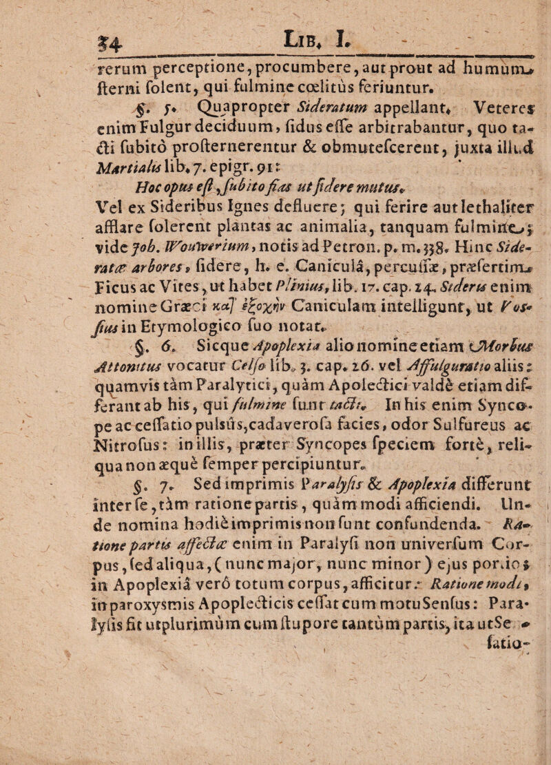 jf< rerum perceptione, procumbere , aut prout ad humutru fterni folent, qui fulmine coelitus feriuntur. §• f* Quapropter Sideratum appellant* Veteres enim Fulgur deciduum, fidusefle arbitrabantur, quo ta- £ti fubito profternerentur & obmutefcerent, juxta illud Martialis lib* 7. epigr. git Hoc opus e fi Jul? ito fias ut fidere mutue* Vel ex Sideribus Ignes defluere j qui ferire autlethalker afflare folerent plantas ac animalia, tanquam fulmino* vidzjob. fl^ouivirium, notis ad Petron. p. m. 338,. Hinc Side» ratae arboresr9 fidere , h. e. Canicula, percuiik, pmeferriiru Ficus ac Vites, ut habet PUnita.,lib, ir. cap. 14, Sideris enim nomine Graeci xdj' ifyxw Caniculam intelligunt, ut Pos* Jias in Etymologico fuo notat» 6t Sicque Apoplexia alio nomine etiam iMorlfus Attonitus vocatur Ceijo lib, 3. cap. z6. vel Ajfulguratw aliis: quamvis tam Paralytici, quam Apoleclici valde etiam dif* ferant ab his, qui fulmine fimr taclu In his enim Synco* pe ac cellatio pulsiTS5cadaverofa facies, odor Sulfureus ac Nitrofus: in illis, praeter Syncopes fpeciem forte, reli¬ qua non aeque femper percipiuntur^ §e 7* Sed imprimis Varalyfis 8c Apoplexia differunt inter fe? tam ratione partis, quam modi afficiendi. Un¬ de nomina hodieimprimisnonfunt confundenda. Ra~ tionepartus affe&oc enim in Paralyfi noii univerfum Cor¬ pus, (edaliqua,(nuncmajor, nunc minor) ejus ponio* in Apoplexia ver6 totum corpus, afficitur/ Ratione modi* in paroxysmis ApopleAicis cdTatcum motuSenfus: Para* lylisfitutplurimumcumftuporecantum parcis} icautSe. * 1