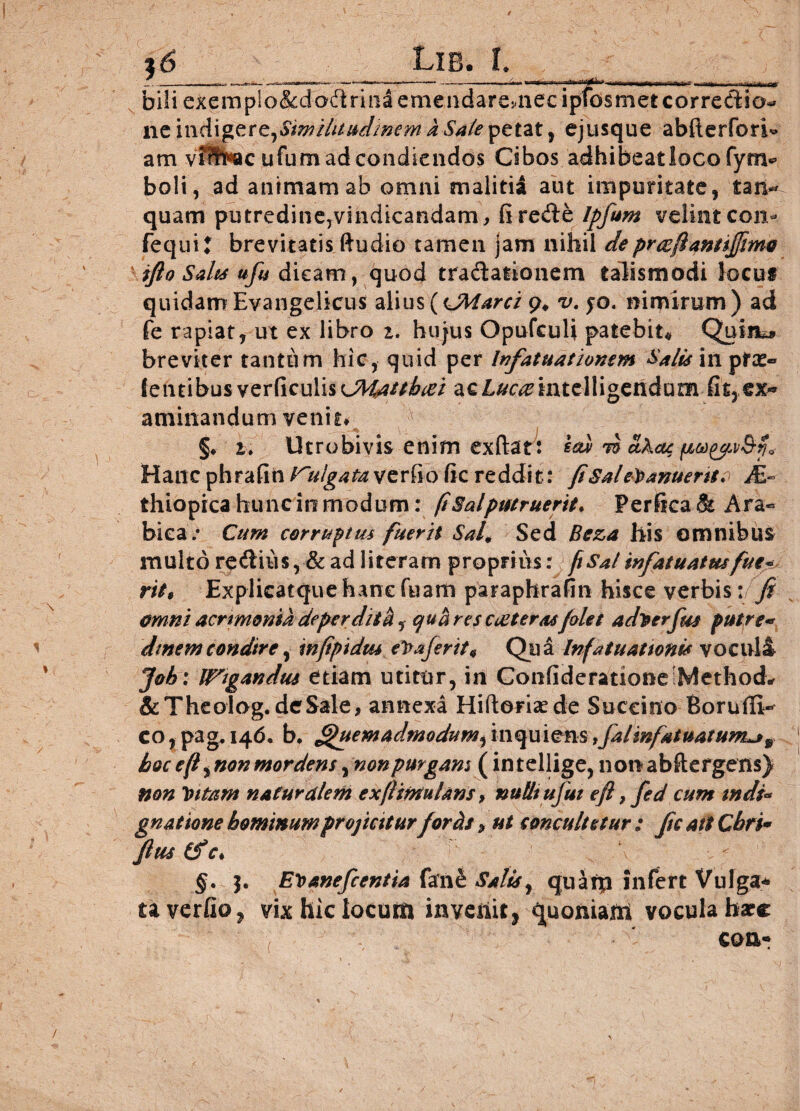 / & Lie. I. biliexem nc indige re, Similitudinem a Sale petat, ejusque abfterforb* am ufum ad condiendos Cibos adhibeat loco fynv boli, ad animam ab omni malitii aut impuritate, taiv quam putredine,vindicandam, firede Ipfum velint con- fequi? brevitatis ftudio tamen jam nihil de pr&fianttffmo ifto Saks ufu dicam, quod tradationem talismodi Jocus quidam Evangelicus alius{<JMarci 9, v. fo. nimirum) ad fe rapiat, ut ex libro i. hujus Opufculi patebit# Quin** breviter tantum hic, quid per bifatuationem Sa/uinptx* lentibus verticuli%<JMattbiei acLmemtelligendum fit3ex« aminandum venit* §♦ i. Utrobivis enim exftat: sed t£ ethac Hanc phrafin verfio tic reddit: fiSal evanuerit ? M- thiopica hunc in modum: ft Sal putruerit. Perfica <& Ara- biea/ Cum corruptus fuerit Sal9 Sed Beza his omnibus multo rediiis, & ad literam proprius: ftSalinfatuatusfue* ritt Explicatquehanefuam paraphrafin hisce verbis: fi omni acrimonia deperdita, qua res coit er as filet aditerfim putre* dtnemcondire, infipidus\ et>aferit9 Qua Infatuationi* vocula Job: legandus etiam utitur, in Confideratione Method* & TheoTog.deSale, annexa Hiftorisede Succino BorutE-^ co,pag.i4d. b. Quemadmodumfimquiem ,fal infatuat um*j9 hoc efi^non mordens, non purgans (in tellige, non abftefgens) non tutam naturalem exftimtuUns, nulltufut e fi,fed cum mdi- gn at‘tone hominum proficitur fortis, ut concuItetur : fic ait Chri* fius (f c. §. j. Et>anefcentia farnfi Salis y qnarp infert Vulga* ta verfio, vix hic locum invehit, quoniam vocula bare con* /