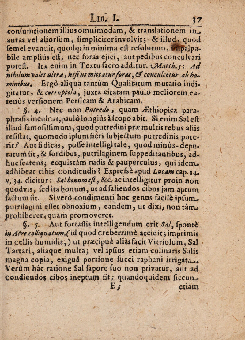 _Lib. L _______ $7 cotifumtionem illius omnimodam, $c translationem i autas vel aliorfum, (impliciterinvolvit j & illud, quod femel evanuit, quodqiin minima eft refolutum, iilpalpa* bile amplius eft, nec foras ejici, aut pedibus conculcari poteft. Ita enim in Textu facro additur. OWattk.y: Ad nihilum Valet ultra , ntfi ut mittatur foras, if conculcetur ab bo~ mimbus* Ergo aliqua tantum Qualitatum mutatio indi® gitatur, & corruptela, juxta citatam paulo meliorem ea- tenus verfionem Perficam & Arabicam* §. 4. Ncc non Putredo , quam ^Ethiopica para* phrafis inculcat,paulo longius a (copo abit. Si enim Sal eft illud famofiffimum, quod putredini prae multis rebus aliis relidat, quomodo ipfum fieri fubjedlum putredinis pote¬ rit/ Autfidicas, poffeintelligitale, quod minus-depu¬ ratum fit, & fordibus, putrilagincm fuppeditantibus, ad- bucfcatensj ecquis tam rudis & pauperculus, quiidenu adhibeat cibis condiendis? Exprefs&apud Lucamcap. 14* 34. dicitur: Salbenumefi, &c. acintelligitur proin non quodvis, feditabonum, utadfaliendos cibos jam aprum faftum fit. Si verd condimenti hoc genus facili ipfutru putrilagini efiet obnoxium, eandem, ut dixi,nontatru prohiberet,quam promoveret. §. je Aut fortafiis intelligcndum erit Saf fpontfe' in Aire collie/uatum^id quod creberrimi accidit 3 imprimis in cellis humidis,) ut praecipue alias facit Vitriolum, Sal ' Tartari, aliaque multa; vel ipfius etiam culinaris Salis magna copia, exigu5 portione fucci raphani irrigata^* Verum hac ratione Sal fapore fuo non privatur, aut ad condiendo? cibo? ineptum fit/ quandoquidem ficcun^ Ei * etiam