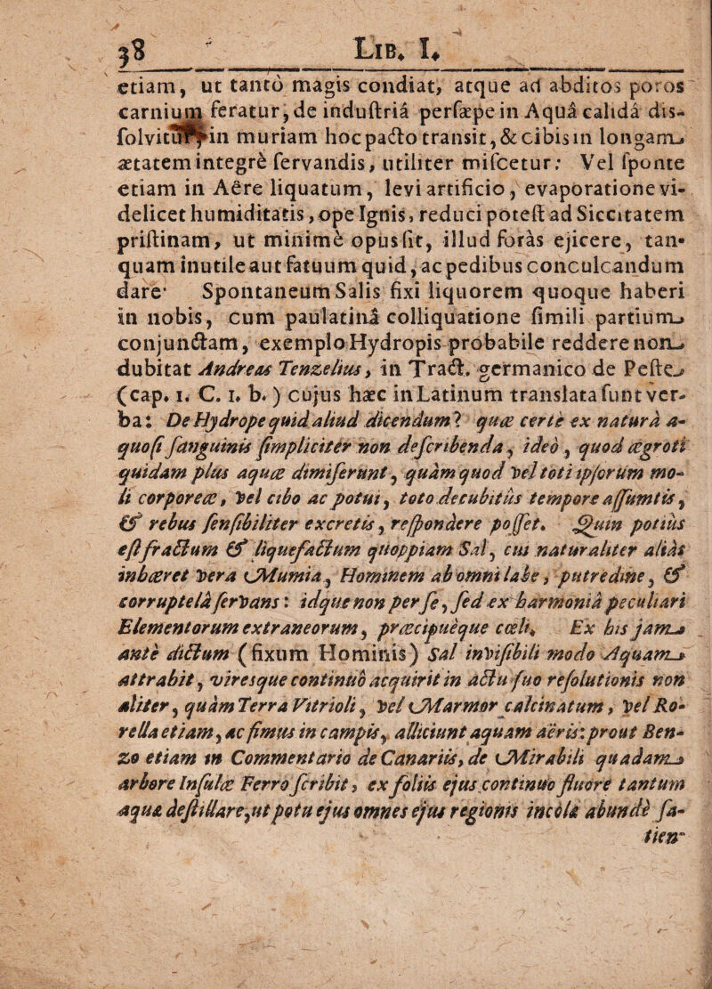 3$ Lib* 1«, etiam, carni ui folvitu ut tanto magis condiat, atque ad abditos poros feratur, de induftria perfaepe in Aqua calida dis- in muriam hoc padto transit, & cibis in longarru aetatem integre fervandis, utiliter mifcetur; Vel iponte etiam in Aere liquatum, levi artificio, evaporatione vi¬ delicet humiditatis, ope Ignis, reduci poteft ad Siccitatem priftinam, ut minime opusfit, illud foras ejicere, tan® quam inutile aut fatuum quid, acpedibus conculcandum dare* Spontaneum Salis fixi liquorem quoque haberi in nobis, cum paulatinl colliquatione fimili partium-, conjundtam, exemplo Hydropis probabile reddere non^ dubitat Andrews Tenzelius > in Trad. germanico de Pefte^ (cap* i. C. i* b*) cujus haec in Latinum translata funt ver¬ ba ; De Hydrope quid aliud dicendum ? quce certe ex natura a- quo (i fanguinis fimplicit er mn defer ibenda, ideo , quod cegroti quidam plus aquee dtmiferunt, quam quod Pel toti tpjorum mo¬ li corpore ce 9 Pel cibo ac potui, toto decubitus tempore affumtis, €f rebus fenfibiliter excretis, re^(pondere pojfet♦ £htm potius efifrafflum & liquefaffium qnoppiam Sal, cm naturaliter altat in beeret Pera CMumia, Hominem ab omni labe, putredine, (f corruptela ferPans: idque non per fe, fed ex harmonia peculiari Elementorum extraneorum, praecipue que ccelt♦ Ex his jam^s ante diblum (fixum Hominis) SalinVifibiti modo Aquam-» attrahit, viresque continuo acquirit in afiufuo refolutionis non aliter, quam Terra Vttrtoli , Pe/ CMarmorcalcinatum, Pel Ro- rslla etiam, ac fimus in campis, alliciunt aquam aeris: prout Ben- zo etiam m Commentario de Canariisy de {JMirabili quadaml» arbore Infulae Ferro fer ibit, ex foliis ejus continuo fluore tantum aqua deflillarcyiitpotu ejus omnes ejus regionn incola abunde fa¬ tim*