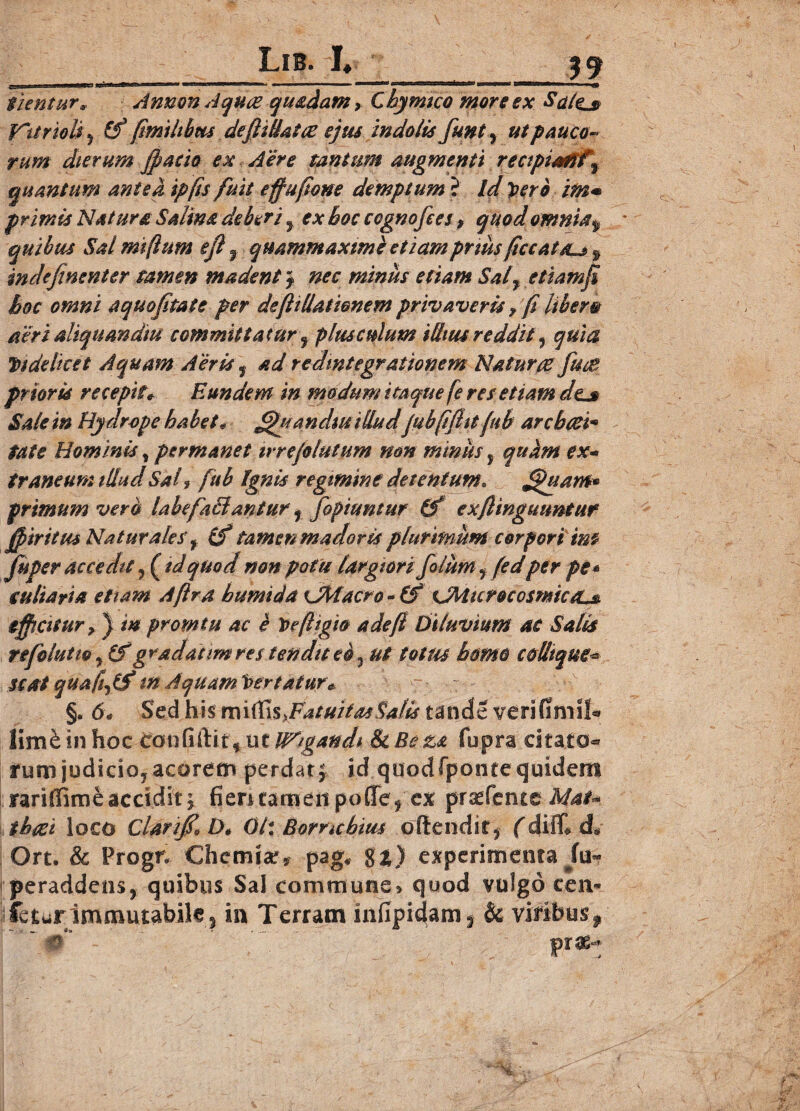 Lib. !♦ 39 fient ur* Annon Aquce quadam, Chymtco more ex ScLlej® V~ttrioii j fimilibus deftillatce ejus indoiis funt, ut pauco¬ rum dierum jpacio ex Aer e tantum augmenti recipiam % quantum antea ipfis fuit effufione demptum ? id Veri im• primis Natura Salina deberi f ex hoc cognofees, quod omnia $ quibus Salmiftum efl 9 quammaxime etiampriusficc at au 9 indefinenter tamen madent ~f nec minus etiam Sal7 etiamfi hoc omni aquojitate per defitllationem privaveris f fi libero acri aliquem diu committatur9 plusculum illius reddit 7 quia Videlicet Aquam Aeris y ad redintegrationem Natur# fuce prioris recepit* Eundem in modum itaque fe res etiam dej» Sale in Hydrope habet* Jjfr an d$u illudjubfifht jub archcci* fate Hominis, permanet irrejolutum non minus, quam ex* traneum illud Sal, fub Ignis regimine detentum. Jjhtanfr primum vera labe faci an tur f fopiuntur (f exfiinguimtur ff iri tus Naturales’ f (f tamen mador is plurimum corpori im fuper accedit 7(^td quod non potu largiori fotum 7 fedper pe* tubaria etiam A [Ira bumida OMacro *(£ XMicrocosmiccLs. efficitur, ) m promtu ac e Vefttgio a de fi Diluvium ac Salis refolutio 7 (f gradanm res tendit eo5 ut totus homo collique* Seat quafi7lS tn Aquam Vertatur* §. 6* Sed his mirtis.FatuitasSalis tande verifimil* lim& in hoc Confiftit* ut litigandi & Beza fupra citato* rumjudicioyacorem perdar; id quodfponte quidem rariffime accidit y fieritamenpoCTey ex prsefentc Mat* i beet loco Clarijf* D. 01: Borrtchius ofiendity (diC d* Ort. & Progn Chemia?* pag* %t) experimenta peraddensy quibus Sal commune» quod vulgo cen* leturImmutabile ? in Terram infipidam^ & viribus f