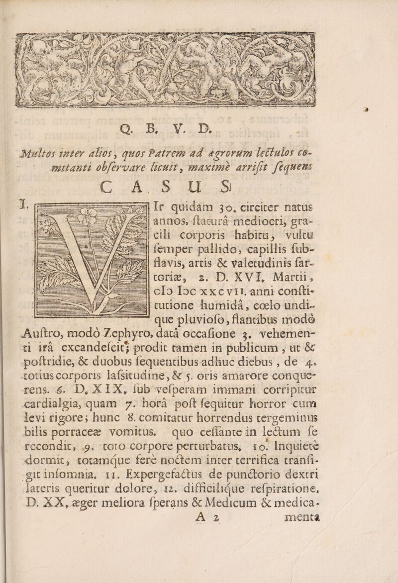 Q. B, V. D. Multos inter alios, quos Patrem ad agrorum lectulos co¬ mitanti ohCervare licuit , maxime arrijit /iquem C A S U & Ir quidam 30, circiter natus armos, flatura mediocri, gra¬ cili corporis habitu, vultu femper pallido, capillis ftifa- flavis, artis & valetudinis far¬ toris, 2, D. XVI, Martii , do loc xxc vii. anni confli* cucione humida, coelo undi¬ que pluviofo, flantibus modo Auffcro, modo Zephyro, data occafione vehemen¬ ti ira excandefcit*£ prodit tamen in publicum , ut & poflndie, & duobus fequentibus adhuc diebus, de 4* totius corporis lafsitudine,& 5, oris amarore conque- rens. 6> D, XIX, fub vefperam immani corripitur cardialgia, quam 7, hora pofl (equitur horror cum levi rigore; hunc 8. comitatur horrendus tergeminus bilis porraceae vomitus, quo eeffante in i edum fe recondit, toto corpore perturbatus, 10! Inquiete dormit, totam que fere noctem inter terrifica tranfi- gic infomnia. 11. Expergefadus de pundorio dextri latens queritur dolore, il* difficilique refpiratione, D. XX, trger meliora fperans & Medicum & medica- A z menta