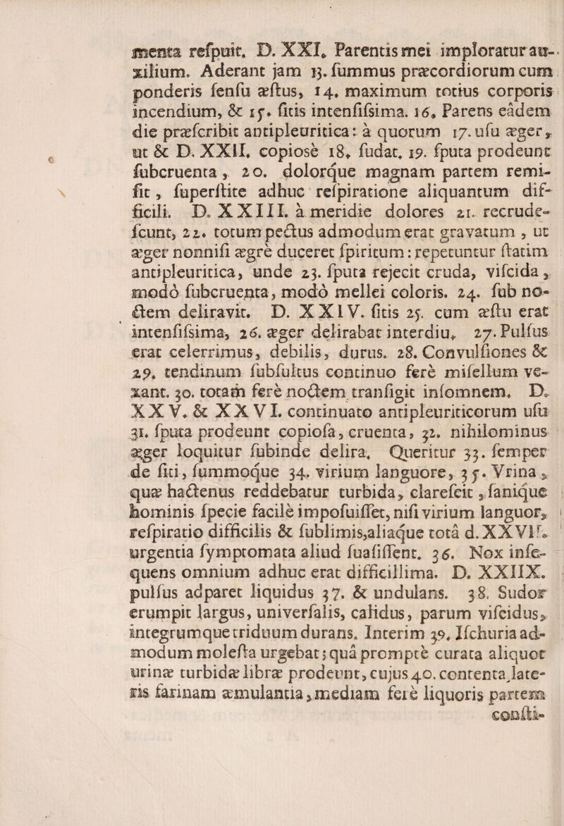 refpuit, D. XXI* Parentis mei imploratur au¬ xilium, Aderant jam 13. fummus pra?cordiorum cum ponderis fenfu aeflus, 14. maximum totius corporis incendium, & ly* ficis intenfifsima. 5 6» Parens eadem die prarfcribit aotiplearmca: a quorum 17. ufu a?ger» m & D, XXII, copiose 18, fudat» ip- fputa prodeunt fubcruenta, 20. dolorque magnam partem remi- Iit, fuperltite adhuc refpiratione aliquantum dif¬ ficili. D, X XIII. a meridie dolores 2.1. recrude- fcunt, 2i. totum pedus admodum erat gravatum , ut a?ger nonnifi a?gre duceret fpirieum: repetuntur ftatim antipleuritica, unde 23. fputa rejecit cruda, vifcida» modo fubcruenta, modo mellei coloris. 24. fub no¬ dem deliravit, D. XXIV. ficis 25. cum a?ftu erat intenfifsima, 26. aeger delirabat interdiu* 27. Pulfus erat celerrimus, debilis, durus. 28. Convulfiones & 2?, tendinum fobfultus continuo fere mifellum ve» xant. 50. totafh fere nodem tranfigit infomnem. D, XXV.& XXVI. continuato anripleuriticorum ufu 31, fputa prodeunt copiofa, cruenta, 32. nihilominus a?ger loquitur fubinde delira. Queritur 33. femper de fui, fummoque 34. virium languore, 3 y. Vrina , qua?hadenits reddebatur turbida» clarefeit, fanique hominis fpecie facile impofuiffet,nifi virium languor» refpiratio difficilis & fublimis,aliaque tota d.XXVlf* urgentia fympromata aliud fuafiffent, 3 6. Nox infe- quens omnium adhuc erat difficillima. D. XXIIX. pulfus adparet liquidus 37. & undulatis. 38, Sudor erumpit largus, univerfalis, calidus, parum vifcidus» integrumque triduum durans. Interim 39, Ifchuria ad¬ modum molefia urgebat 3 qua prompte curata aliquot urina» turbida? libra? prodeunt, cujus 40. contenta Jace¬ ris farinam a?mulanua > mediam feie liquoris partem confli-