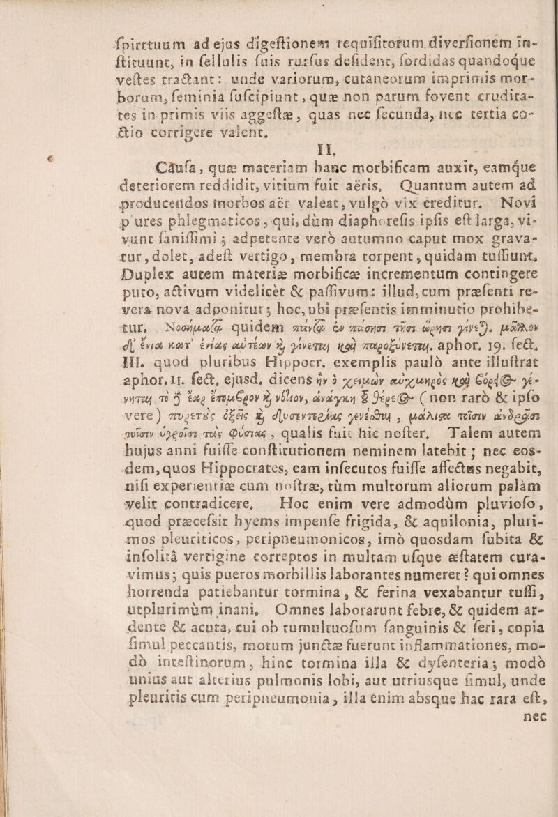 fpirrtimm ad ejus d-igeftionem reqmfitorum.diverfionem ira- ilituunt, in fellatis (ais rarius .defident, fordidas quandoque veftes tradant: unde vatiorum, cutaneorum imprimis mor- boni rn, feriri n ia fufcipiunt , quae non parum fovent crudita¬ tes in primis viis aggeflae, quas nec (beanda, nec tertia co- Bio corrigere valent* lh ;C£tafa, quae materiam hanc morbi fica m auxit, eamque deteriorem reddidit, vitium fuit aeris, Quantum autem ad .producendos morbos aer valeat, vulgo vix creditur. Novi p ures phlegmaticos,-qu-i,diim diaphorefis ipfis eft larga, vi¬ vunt laniffinii 9 ad petente vero autumno caput mox grava» tur,dolet, adeii vertigo, membra torpent,quidam tufiTiunc, Duplex autem materis morb-ificae incrementum contingere puto, aBivtam videlicet & paffivum.: illud,cum prcefenn re¬ vera, nova adponitur$ hoc, ubi prsefentis imminutio prohibe-* ■tur. Nt3<Mf&Qt(gi‘ quidem miv(& h mz<nm tmj t!^<n pafaov tvta k&t irixq oLviim ^ ahsm? 7m£{>Q%vnm], aphor, 19. feti,, 11II quod pluribus Hippocr. exemplis paulo ante illuftrat aphor. ii. feB* ejusd, dicens h 0 %&f*uv out^ix^lq tyy yi- WTUl,™ 3 z&g innuG^ov Kj vhliov, dytxyKtj § Jsge©*» (f I1DR raib & ip(o vere) tw^txs o%ets Xj JJjimvneJ^ jtvtc&vjf , pahusw m<nv anmv vy%o7n w Ovmooq, qualis fuit hic nofter. Talem autem hujus anni fuiffe conftitutionem neminem latebit; nec eos» dem, quos Hippocrates, eam infecutos fuiffe affeBsts negabit, ni (i experientiae cum noftrae, tum multorum aliorum palam velit contradicere. Hoc enim vere admodum pluviofo , .quod praecefsit hyems impenle frigida, & aquilonia, pluri¬ mos pleuriticos, peripneumonicos, imb quosdam fubita Sc infoika vertigine correptos in multam ufque re flatem cura¬ vimus 3 quis pueros morbillis laborantes numeret ? qui omnes .horrenda patiebantur tormina, & ferina vexabantur rufii, ut plurimum mani» Omnes laborarunt febre, & quidem ar~ dente & acuta, cui ob tumulcuofum fanguinis & feri, copia limul peccantis, motum jun&ae fuerunt inflammationes, mo¬ do inteflinorum, hinc tormina illa & dyfenteria, modo urdus aut alterius pulmonis lobi, aut utriusque fimul, unde .pleuritis cum peripneumonia > illaenim absque hac rara efl, nec