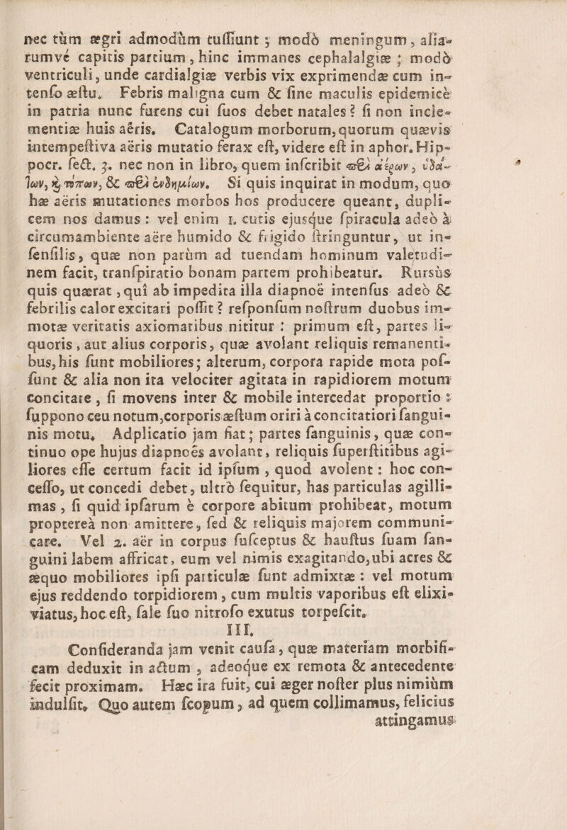 nec tum aegri admodum tu (fiunt j modo meningum, alia¬ rum vc capitis partium, hinc immanes cephalalgiae ; modo ventriculi 5 unde cardialgiae verbis vix exprimenda com in- tenfo seftu+ Febris maligna cum & fine maculis epidemice in patria nunc furens cui fuos debet natales ? fi non incle¬ mentiae huis aeris. Catalogum morborum,quorum qutevis intempeftiva aeris mutatio ferax eft, videre eft in aphor.Hip- pocr. fe&. 3. nec non in libro, quem infcribit dzgwv, hv} % tb7t&)¥:) Sc <g&a Lvhploov, Si quis inquirat in modusii, quo hm aeris mutationes morbos hos prodocere queant, dupli»* cem nos damus: vel enim l cutis ejusque fpiracula adeo a circumambiente aere humido & frigido ftringuntur, ut in® (enfilis, quae non parum ad tuendam hominum valetudi¬ nem facit, tranfpiratio bonam partem prohibeatur. Rursus quis quaerat , qui ab impedita illa diapnoe intenfus adeo 8c febrilis calor excitari pofilt? refponfum nofirum duobus im¬ motae veritatis axiomatibus nititur : primum efl, partes li¬ quoris , aut alius corporis, quae avolant reliquis remanenti¬ bus, his funt mobiliores; alterum, corpora rapide mota pof- funt & alia non ira velociter agitata in rapidiorem motum concitare , fi movens inter Sc mobile intercedat proportio ” fuppono ceu notum,corporis aeftum oriri a concitatiori (angui¬ nis motu* Adplicatio jam fiat; partes fanguinis, quae con® tinuo ope hujus diapnees avolant, reliquis fuperftitibus agi¬ liores efie certum facit id ipfum , quod avolent: hoc con« ceflb, ut concedi debet, ultro (equitur, has particulas agilli» mas, fi quid ipfarum e corpore abitum prohibeat, motum propterea non amittere, fed & reliquis majorem communi¬ care. Vel 2. aer in corpus fufceptus & hauftus fuam (an¬ guini labem affricat, eum vel nimis exagitando,ubi acres & aequo mobiliores ipfi particulae funt admixtae: vel motum ejus reddendo torpidiorem , cum multis vaporibus eft elixi* viatus,hoc eft, fale fuo nitrofo exutus torpefcit. III. Confideranda jam venit caufa, quae materiam morbifi- cam deduxit in a&um , adeoque ex remota & antecedente fecit proximam. Haec sra fuit, cui aeger nofter plus nimium Indulfit* Quo autem fcopum 3 ad quem coljimamus, felicius attingamus