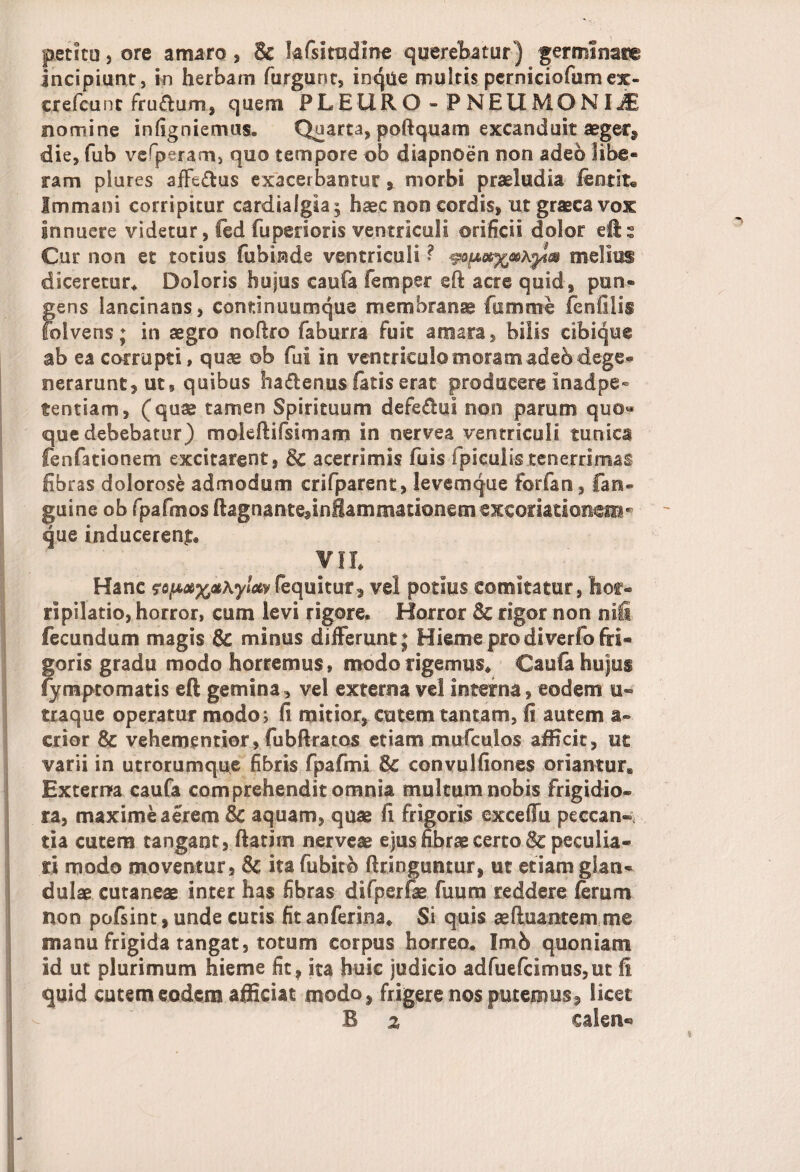 petito , ore amaro, & lafsiradine querebatur) germinata incipiunt, in herbam furgunt, inque multis perniciofumex- crefcuiit fru&um, quem PLEURO - PNEUMONU nomine infigniemus. Quarta, poftquam excanduit aeger* die, fub vefperam, quo tempore ob diapnoen non adeo libe* ram piures affectus exacerbantur , morbi praeludia ientit® Immani corripitur cardialgia; haec non cordis, utgraeeavox innuere videtur, fed fuperioris ventriculi orificii dolor efts Cur non et totius fubinde ventriculi ? « melius diceretur* Doloris hujus caufa femper eft acre quid, pun- gens lancinans, continuumque membranae fumme fcnfilis folvens; in aegro noftro faburra fuit amara, bilis cibique ab ea corrupti, quae ©b fui in ventriculo meram adeb -dege¬ nerarunt, ut, quibus hadenus fatis erat producere inadpe* tentiam, (quae tamen Spirituum defedui non parum quo« que debebatur) moieftifsimam in nervea ventriculi tunica fenfationem excitarent, Sc acerrimis fuis fpiculi-s tenerrimas fibras dolorose admodum crifparent, levem que forfan, fan- guine ob fpafmos ftagnante^nflammationemexcoriationaii* que inducerent VII. Hanc fojfiotxpKylctv(equitur* vel potius comitatur, hor¬ ripilatio, horror, cum levi rigore. Horror Sc rigor non niffi fecundum magis &c minus differunt ; Hieme pro di verfofri- goris gradu modo horremus, modo rigemus* Caufa hujus fymptomatis efl gemina, vel externa vel interna, eodem u- traque operatur modo; fi mitior, cutem tantam, fi autem a- crior & vehementior, fubftratos etiam mufculos afficit, ut varii in utrorumque fibris fpafmi & convulfiones oriantur* Externa caufa comprehendit omnia multum nobis frigidio¬ ra, maxime aerem & aquam, quae fi frigoris exceffu peccan¬ tia cutem tangant, ftatim nerveae ejus fibrae certo Sc peculia¬ ri modo moventur, & ita fubito ftringuntur, ut etiam glan¬ dulae cutaneae inter has fibras difperfae fuum reddere ferum non pofsint, unde cutis fit anferina* Si quis ae(hiantem me manu frigida tangat, totum corpus horreo. Imb quoniam id ut plurimum hieme fit, ita huic judicio adfuefcimus,et fi quid cutem eodem afficiat modo, frigere nos putemus, licet B % calen®