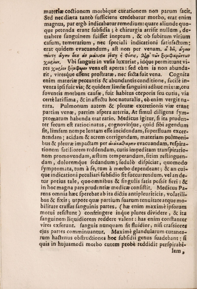 materiae co&ionem morbique curationem non parum facit* Sed nec diaeta tantb fufficiens credebatur morbo, erat enim magnus, par ergb indicabatur remedium: quare aliunde quo¬ que petenda erant fubfidia $ e chirurgia arrifit nullum , de¬ trahere fangusnem fuiflet ineptum , & ob fubitum virium c a funi s temerarium , nec fpeciali indicationi fatisfa&um: erat quidem evacuandum, aft non per venam. * «ym *muTy dym qk% dv pltftj *} Qvcif, 2/op-' tJv %ufA$X(>w9Tav %uy.w> Vbi fanguis in vafis luxuriat, idque permittunt.vi¬ res venaeft aperta: fed chm is non abunda- rit, viresque eflfenc proftratse, nec fe&a fuit vena. Cognita enim materiae peccantis 8c abundantisconditione, facile in® venta ipfs fuit via; & quidemlimfae (anguini adhuc mixtae,ceu foventis morbum caufae, fuit habitus corporis feu cutis, via certe latiffima, dcinaffedu hoc naturalis, eb enim vergit na¬ tura* Pulmonum autem & pleurae excretionis vise erant partirn venae, partim afperaarteria* At fimul diligens fym- ptomatum habenda erat ratio* Medicus igitur, fi ita pruden- ter fecum eft ratiocinatos, cognovitque, quid fibi agendum fit, Lrmfam nempe lentam efle incidendam, fuperfluam excer¬ nendam ; acidam & acrem corrigendam, materiam pulmoni® bus & pleurae impadam per wdKMS-otpnvevacuandam, refpira- fionem faciliorem reddendam, cutis impeditam tranfpiratio» fiiem promovendam, aeftum temperandum,fitim reftinguen- dam , doloremque fedandum^ fedulb difpiciat, quomodo fymptomata, tum afe,tum a merbo dependeant $ & an cui® que indicationi peculiari fubfidio fit fuccurrendum, vel an de¬ tur potius tale, quoomnibus & lingulis fatis pofsit fieri : & in hoc magna pars prudentiae medicae confiftit, Medicus Pa- rens omnia haec fperebat ab ita didis antipJeuriticis, volatili¬ bus & fixis 'y utpotequae partium fuarum tenuitate atque mo¬ bilitate cralTas fanguinis partes, (hae enim maxime ipforum motui refiftunt) confringere inque plures dividere , & ita fanguinemliquidiorem reddere valent: has enim conftanter vires exferunt* /anguis nunquam fit fluidior, nifi crafsiores ejus partes comminuantur* Maxime glandularum cutanea¬ rum hadenus obftrudiones hoc fubfidii genus fuadebant: fi quis in hujusmodi moibo cutem probe reddidit perfpirabi- lem
