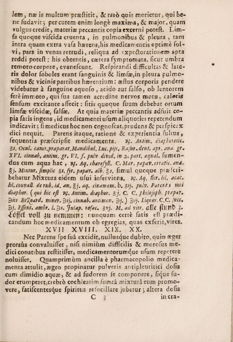 Icm, na* is multum praefiitk, &rrar6 quis monetor, qui he* De (udavit; percurem enim longe maxima, & major* quam vulgus credit, materiae peccantis copia excerni potefh Lim- fa quoque vifcida cruenta , in pulmonibus & pleura, tam intra quam extra vafa haerens,his medicamentis ©prime foi- vi 5 pars in venas retrudi, reliqua ad expedorationem apta reddi poteft; his obtentis, caetera fympt ornata» iicut umbra remoto corpore 5 evanefeunt. Refpirandi difficultas & late¬ ris dolor (oboles erant (anguinis & limfae,in pleura pulmo¬ nibus & vicinis partibus haerentium; aflus corporis pendere videbatur a (anguine aquofo , acido aut falfo, ob lentorem fere immoto, qui fua tamen acredine nervos motu, caloris (enfum excitante affecit r litis quoque fuum debebat ortum limfse vifeidae, falfe, At quia materise peccantis adfuit co¬ pia fatis ingens ,id medicamenti ulum aliquoties repetendum indicavit 5 fi medicus hoc non cognofeat,prudens & perfpicax dici nequit* Parens itaque, ratione & experientia fultus, fequentia pr&fcripfit medicamenta, iy; Aram* diaphoretice Sst Ocul. camr.praparat.MandibuLLuc.pifc* Ra(ur*dtfif. apr. ana, gr« XVL cinnab* antim, gr, VI. f, pulv divtd. in i.part. aquaU (umen¬ dus cum aqua hac , iy. Aq, chare/jH, C Mar, papav. cnatic. ana, f> Mtxiur, fimplic $srfjr, papav, alb. %$, fimul quoque praeferi- bebatur Mixtura eidem ufui inferviens* iy. Aq, acaL ItLconvaU. denib, id\ an, §j, aq. manam. b« %ij, pulv. Parat s met dtapbor. (qui hic eft ly, Antim. diaphor. l). C. C. philo/oph. pr$pA7» dits BeTgard, tnmer.^ij, cinnab, aramen. Bj,) By. Liquor, C4C. fucc% Bj* Ljfent, ambr. /. B*. Jutap. rafac, $vj. M, ad via, cXit fltlUD 3* idffcf voll 0 mnnmn: nunquam certe fatis eft praedi¬ candum hoc medicamentum cb egregias, quas exferit,vires* xvii xvin. xix. xx. Nec Parens fpefua excidit, nullusque dubito, quin aeger prorsus convaSuiffet, nifi nimium difficilis 8c morofus me* dici conatibus reftitiffet, medicamentorumque ufum repetere noluiffer* Quamprimum ancilla & pharmacopolio medica¬ menta attulit,segro propinatur pulveris antipleuritici dolis cum dimidio aquae, & ad fudorem le componere, lique fu- dor erumperet,ciebrb cochleatim fumta mixtura eum promo* vere* fatifeentesque fpiritus refbcillare jubetur; altera dolis € 3 in era»