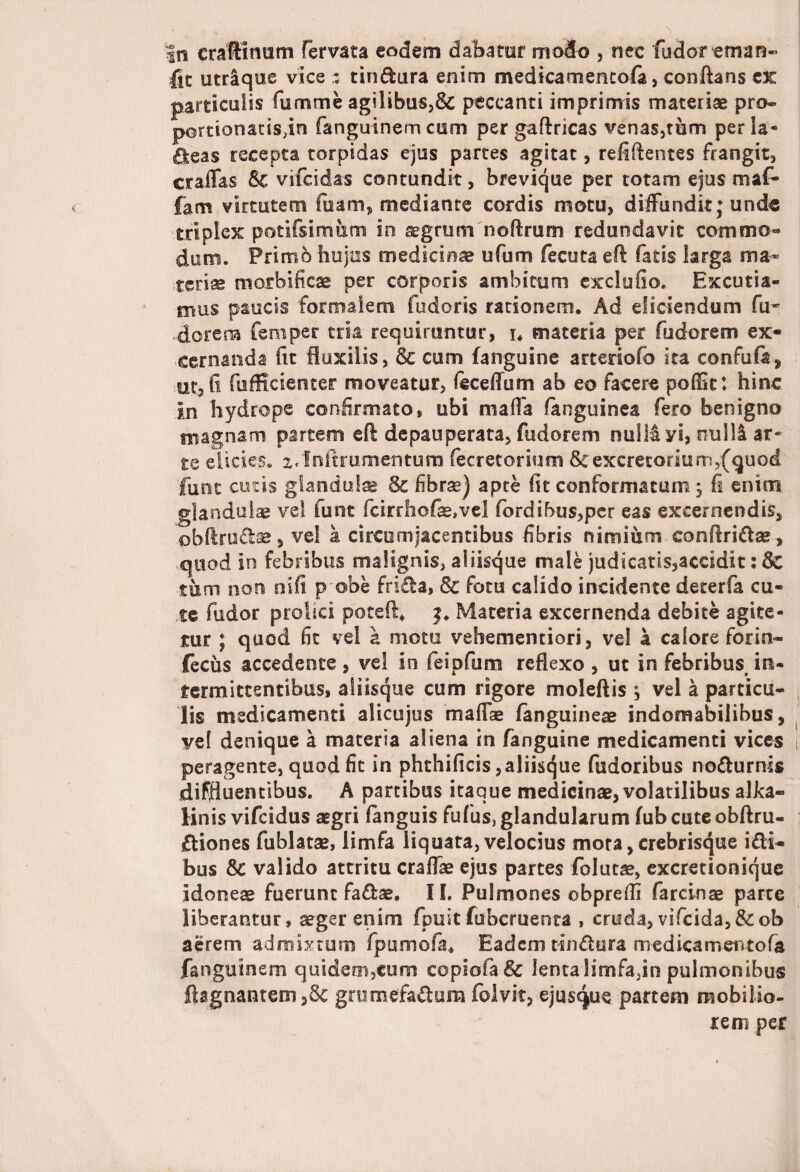 in craftimim fervata eodem dabatur mdlo , nee fudor-eman- lic utrique vice ; tindura enim medicatnencola, conflans cX particulis fumme agilibus,& peccanti imprimis materiae pro- pomonatisfln fanguinemcum per gaflricas venas,tum per la¬ beas recepta torpidas ejus partes agitat, relidentes frangit, craffas 5c vifcidas contundit, brevique per totam ejus maf- fam virtutem fuam, mediante cordis motu, diffundit; und« triplex potifsimum in segrurn noftrum redundavit commo¬ dum. Primb hujus medicinae ufom fecuta efl fatis larga ma¬ teriae morbificae per corporis ambitum exclufio. Excutia¬ mus paucis formalem fudoris rationem. Ad eliciendum fu* dorers femper tria requiruntur, u materia per fudorem ex- -cernanda fit fluxilis, & cum {anguine arteriofo ita confufa, ut, fi fufficienter moveatur, feceflum ab eo facere pofik: hinc jn hydrope confirmato, ubi maffa languinea fero benigno magnam partem eft depauperata, fudorem nulli yi, nulli ar¬ te elides. x/Inftrumentum fecretorium Seexcretorium,(quod funt cutis glandulae Sc fibrae) apte fit conformatum; fi enim glandulae ve! fune fcirrhofe,vel fordibus,per eas excernendis, obftru&ae, vel a circumjacentibus fibris nimium confiri&ae, quod in febribus malignis, aliisque male judicatis,aceldit: Sc tum non nifi p obe fri£la, & fotu calido incidente deterfa cu¬ te fudor profici poted* Materia excernenda debite agite¬ tur ; quod fit vel k motu vehementiori, vel a calore for in- fecus accedente , vel in feipfum reflexo , ut in febribus, in¬ termittentibus, aiiisque cum rigore moleftis y vel a particu¬ lis medicamenti alicujus maffse {anguineae indomabilibus, vel denique a materia aliena in fanguine medicamenti vices peragente, quod fit in phthificis,aliisque fudoribus nodurnis diffluentibus. A partibus itaque medicinae, volatilibus alka- Knis vifeidus aegri fanguis fufus, glandularum {ub cute obftru- £fiones fublatae, limfa liquata, velocius mota, crebrisque i£H- bus Sc valido attritu craffae ejus partes folutae, excretionique idoneae fuerunt fa&ae. 11. Pulmones obprefli farcinae parte liberantur, aeger enim {puitfubcruenta , cruda,vifcida,&ob aerem admistum fpumofa* Eadem tin&ura medica mentofa fanguinem quidem,cum copiofa& lentaHmfa,in pulmonibus fhgnantem,& grumefa&um folvit, ejusque partem mobilio¬ re m per