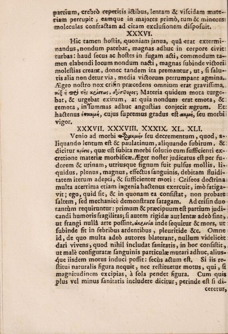 pararam» crebfb ceditis i&ikis., -lentam Sc vifclslam arato¬ riam percupie * eamque in majores primo, tum Sc mineres? moleculas confragam ad citam exclufionem difpofuit. XXXVI, Hic tamen hoftis, quoniam janua, qui «erat extermi*’ nandus , nondum patebat, magnas adhuc in corpore civit: turbas: haud fecus ac hoftes in fugam adi, commodum ta¬ men elabendi locum nondum nadi, magnas fubinde vidori moledias creant» donec tandem ita premantur, ut > fi falu- tis alia non detur via, media vidorum perrumpant agmina. iEgro noftro nox crifin praecedens omnium erat graviftima* }»wj n *tst9 tJj?xeiot»?» J[v<rQQ£o<Materia quidem mota turge- ibat, & urgebat exitum, at quia nondum erat emota, Sc remota , inTummas adhuc anguftias conjecit aegrum. Et: hadenus cujus fupremus gradus eft-axpi, feu morbi vigor. XXXVII. XXXVIII. XXXIX, XL. XLT. Venio ad morbi feu decrementum, quod, a-* liquando lentum eft Sc pauiatinum, aliquando fubitum, & dicitur x/>mr, quae eft fubita morbi folutio cum fufficienti ex* cretione materiae morbificae.^ger noder judicatus eft per fu- dorem Sc urinam, utriusque fignum fuit pulfus mollis, li¬ quidus , plenus, magnus, effedus languinis, debitam fiuidi- tatem iterum adepti, Sc fufticienter moti: Crifeos dodrinai multa acerrima etiam ingeniahadenus exercuit, imofatiga¬ vit; ego, quid fit, Sc in quonam ea confiftat, non probare[ faltem, fed mechanice demonftrare fatagam. Ad crifin duo» tantum requiruntur: primum Sc praecipuum eft partium judi¬ candi humoris fragilitas^ fi autem rigidae aut lentae adeb fint , ut frangi nulli arte pofiint.ax^/^ inde (equitur &mors, ut fubinde fit in febribus ardentibus , pleuritide &c. Omne id, de quo multa adeb autores blaterant, nullum videlicet dari vivens, quod nihil includat fanitatisj in hoc confiftit, ut male configuratae (anguinis particulae mutari adhuc, alius- 4$ue iisdem motus induci poflit: fecus adum eft. Si iis re¬ ditui naturalis figura nequit , nec reftituemt motus, qui, (i magnitudinem excipias, a fola pendet figura. Cum quis jlus vel minus fanitatis includere dicitur > perinde eft fi di¬ ceretur.