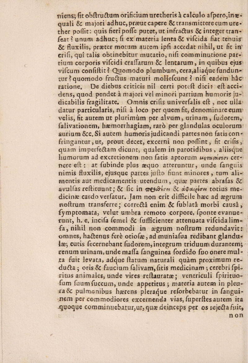 iniens; fit obftru&um orificium urecherls a calculo afpenvnae- quali & majori adhuc, pneut capere & transmittere eum ure- ther poffit: quis fieri polle putet, ut infra&us & integer tran- icat ? unum adhuc; fi ex materia lenta & vifdda fiat tenuis Sc fluxilis, praeter motum autem i pii accedat nihil, ut fit in crifi, qoi talis obtinebitur mutatio, ni fi comminatione par¬ tium corporis vifcidi craHarum lentarum, in quibus ejus vifcum confiftit? Quomodo plumbum, cera,aliaque fundun~ tur? quomodo fru&us maturi rriollefcunt ? ni fi eadem hac natione. De diebus criticis nil certi pote fi: dlch efl acci¬ dens, quod pendet a majori vel minori partium humoris ju- dieabilis fragilitate. Omnis crifis univerfalis efl , nec ulla datur particularis, nili a loco per quem fit, denominare eum velis, fit autem ut plurimum per alvum, urinam , fudorenrs, foiivationem, haemorrhagiam, raro per glandulas oculorum aurium &c. Si autem humoris judicandi partes non fatis con¬ fringantur ,ut, prout decet, excerni non pofiint, fit crifis, quam imperfe&am dicunt, qualem in parotidibus , aliisque humorum ad excretionem non fatis aptorum wgwjWsrm cer¬ nere eft: at fubinde plus aequo atteruntur, unde (anguis nimis fluxilis, ejusque partes jufto fiunt minores , tum ali¬ mentis aut medicamentis utendum, quae partes abrafas & avulfas reftituunt; 6c fic in & dQaifa&t totius me* dicinse cardo verfatur. Jam non erit difficile haec ad aegrum ^oftrum transferre; eorre&S enim & fublati morbi causa, fymptomata, vel ut umbra remoto corpore, fponte evanue¬ runt, h. e. incifa femel fufficienter attenuata vifeida lim- fa, nihil non commodi in aegrum noflrum redundavit: omnes, ha&enus fere otiofae,ad muniafua redibant glandu¬ lae; cucis fecernebant fudorem,integtum triduum durantem; renum urinam, unde mafla (anguinea fordido fuo onere mul¬ ta fuit levata, adque flatum naturali quam proximum re- dufia; oris & faucium falivam,ficis medicinam ; cerebri (pi¬ ri tus animales, unde vires reflauratae; ventriculi fpirituo- fum fuumfuccum, unde appetitus; materia autem in pleu¬ ra & pulmonibus haerens pleraque reforbebatur in fangui- nern percommodiores excernenda vias,fuperftesautem ita quoque comminuebatur,ur, qua? .deinceps per os rejetfla fuit, non