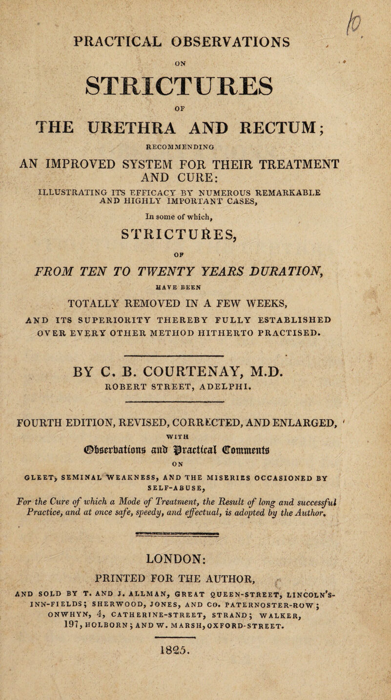 PRACTICAL OBSERVATIONS ON STRICTURES OF THE URETHRA AND RECTUM; RECOMMENDING AN IMPROVED SYSTEM FOR THEIR TREATMENT AND CURE: ILLUSTRATING ITS EFFICACY BA' NUMEROUS REMARKABLE AND HIGHLY IMPORTANT CASES, In some of which, /■ STRICTURES, OF FROM TEN TO TWENTY YEARS DURATION, HAVE BEEN TOTALLY REMOVED IN A FEW WEEKS, AND ITS SUPERIORITY THEREBY FULLY ESTABLISHED OVER EVERY OTHER METHOD HITHERTO PRACTISED. BY C, B. COURTENAY, M.D. ROBERT STR,EET, ADELPHI. FOURTH EDITION, REVISED, CORRECTED, AND ENLARGED, ' WITH ©fcserbattons mttr practical (Comments ON GLEET} SEMINAL WEAKNESS, AND THE MISERIES OCCASIONED BY SELF-ABUSE, For the Cure of which a Mode of Treatment, the Result of long and successful Practice, and at once safe, speedy, and effectual, is adopted by the Author. LONDON: PRINTED FOR THE AUTHOR, AND SOLD BY T. AND J. ALLMAN, GREAT QUEEN-STREET, LINCOLN's- INN-FIELDS; SHERWOOD, JONES, AND CO. PATERNOSTER-ROW j ONWHYN, 4, CATHERINE-STREET, STRAND j WALKER, 197, HOLBORN J AND W. MARSH, OX FORD-STREET. 1825.