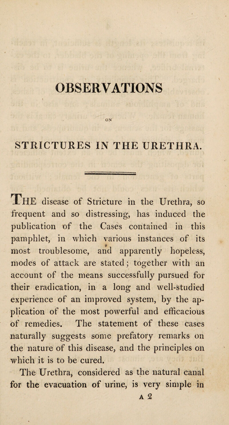 OBSERVATIONS I STRICTURES IN THE URETHRA. XHE disease of Stricture in the Urethra, so frequent and so distressing, has induced the publication of the Cases contained in this pamphlet, in which various instances of its most troublesome, and apparently hopeless, modes of attack are stated; together with an account of the means successfully pursued for their eradication, in a long and well-studied experience of an improved system, by the ap¬ plication of the most powerful and efficacious of remedies. The statement of these cases naturally suggests some prefatory remarks on the nature of this disease, and the principles on which it is to be cured. The Urethra, considered as the natural canal for the evacuation of urine, is very simple in a 2