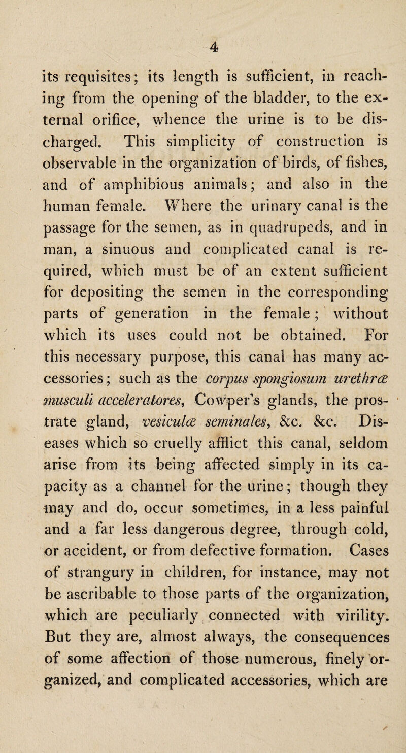 its requisites; its length is sufficient, in reach¬ ing from the opening of the bladder, to the ex¬ ternal orifice, whence the urine is to be dis¬ charged. This simplicity of construction is observable in the organization of birds, of fishes, and of amphibious animals; and also in the human female. Where the urinary canal is the passage for the semen, as in quadrupeds, and in man, a sinuous and complicated canal is re¬ quired, which must be of an extent sufficient for depositing the semen in the corresponding parts of generation in the female; without which its uses could not be obtained. For this necessary purpose, this canal has many ac¬ cessories ; such as the corpus spongiosum urethra musculi acceleratores, Cowper’s glands, the pros¬ trate gland, vesicula seminales, &c. &c. Dis¬ eases which so cruelly afflict this canal, seldom arise from its being affected simply in its ca¬ pacity as a channel for the urine; though they may and do, occur sometimes, in a less painful and a far less dangerous degree, through cold, or accident, or from defective formation. Cases of strangury in children, for instance, may not be ascribable to those parts of the organization, which are peculiarly connected with virility. But they are, almost always, the consequences of some affection of those numerous, finely or¬ ganized, and complicated accessories, which are