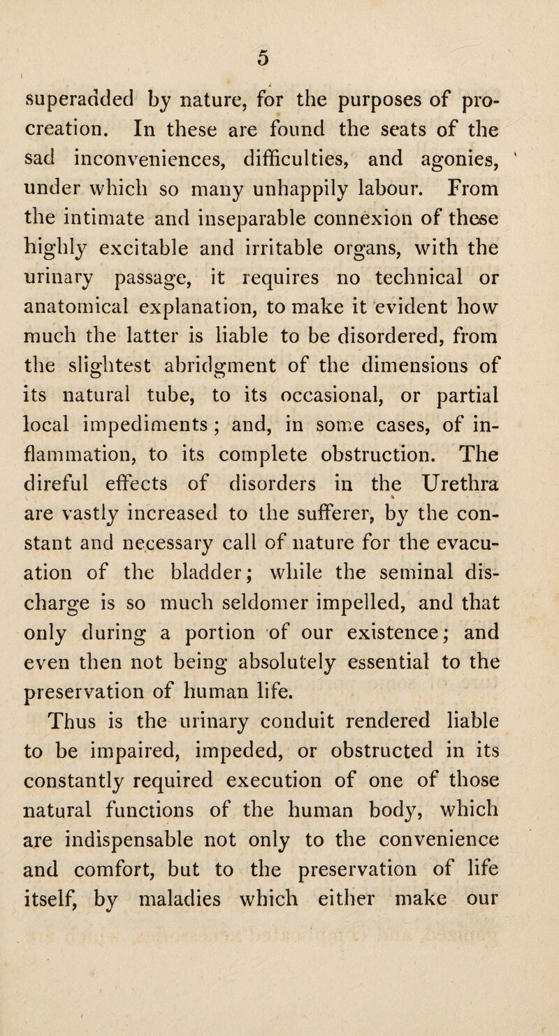 t superadded by nature, for the purposes of pro¬ creation. In these are found the seats of the sad inconveniences, difficulties, and agonies, under which so many unhappily labour. From the intimate and inseparable connexion of these highly excitable and irritable organs, with the urinary passage, it requires no technical or anatomical explanation, to make it evident how much the latter is liable to be disordered, from the slightest abridgment of the dimensions of its natural tube, to its occasional, or partial local impediments ; and, in some cases, of in¬ flammation, to its complete obstruction. The direful effects of disorders in the Urethra \ % are vastly increased to the sufferer, by the con¬ stant and necessary call of nature for the evacu¬ ation of the bladder; while the seminal dis¬ charge is so much seldomer impelled, and that only during a portion of our existence; and even then not being absolutely essential to the preservation of human life. Thus is the urinary conduit rendered liable to be impaired, impeded, or obstructed in its constantly required execution of one of those natural functions of the human body, which are indispensable not only to the convenience and comfort, but to the preservation of life itself, by maladies which either make our r