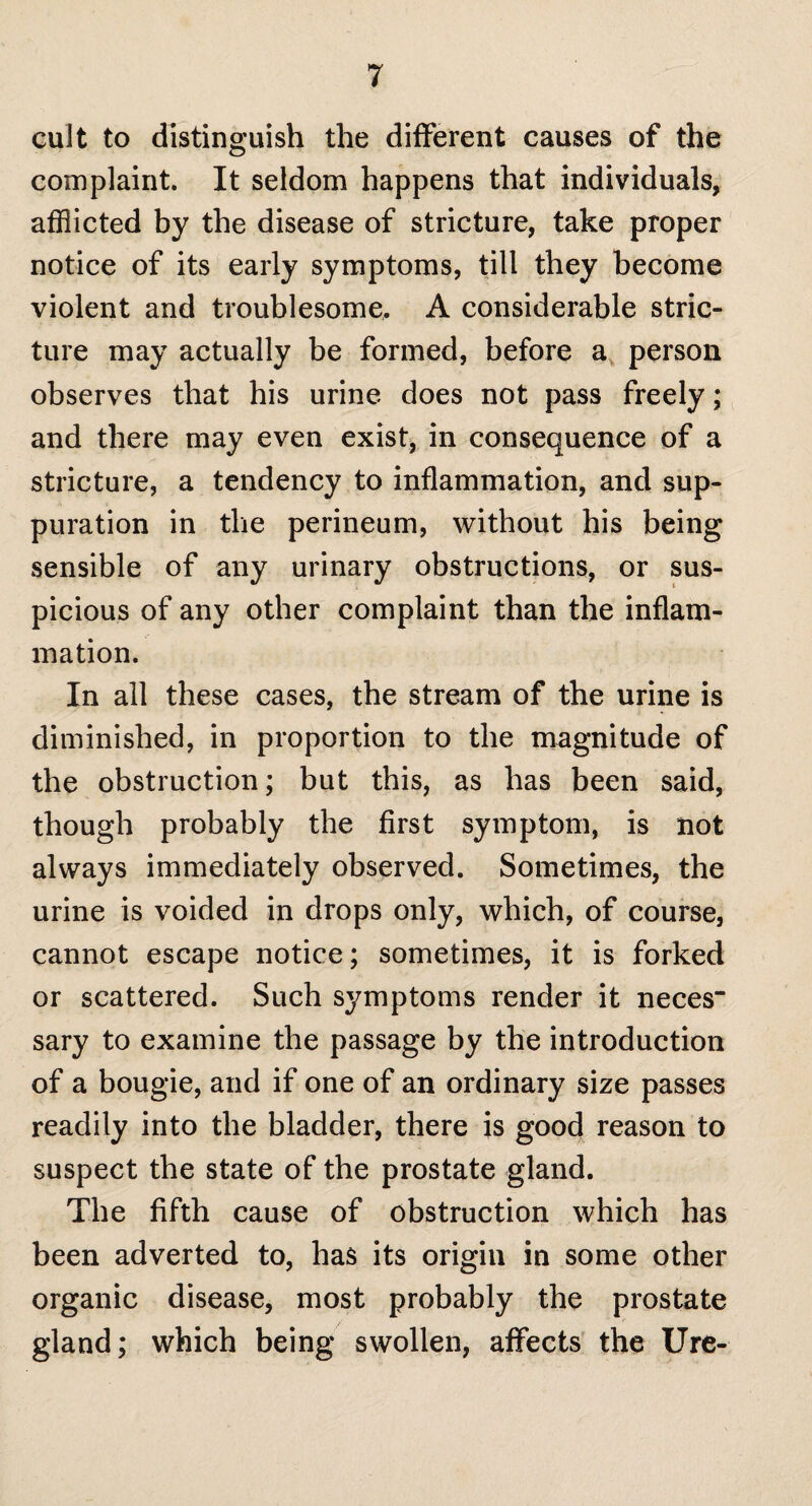 cult to distinguish the different causes of the complaint. It seldom happens that individuals, afflicted by the disease of stricture, take proper notice of its early symptoms, till they become violent and troublesome. A considerable stric¬ ture may actually be formed, before a person observes that his urine does not pass freely; and there may even exist, in consequence of a stricture, a tendency to inflammation, and sup¬ puration in the perineum, without his being sensible of any urinary obstructions, or sus¬ picious of any other complaint than the inflam¬ mation. In all these cases, the stream of the urine is diminished, in proportion to the magnitude of the obstruction; but this, as has been said, though probably the first symptom, is not always immediately observed. Sometimes, the urine is voided in drops only, which, of course, cannot escape notice; sometimes, it is forked or scattered. Such symptoms render it neces“ sary to examine the passage by the introduction of a bougie, and if one of an ordinary size passes readily into the bladder, there is good reason to suspect the state of the prostate gland. The fifth cause of obstruction which has been adverted to, has its origin in some other organic disease, most probably the prostate gland; which being swollen, affects the Ure-