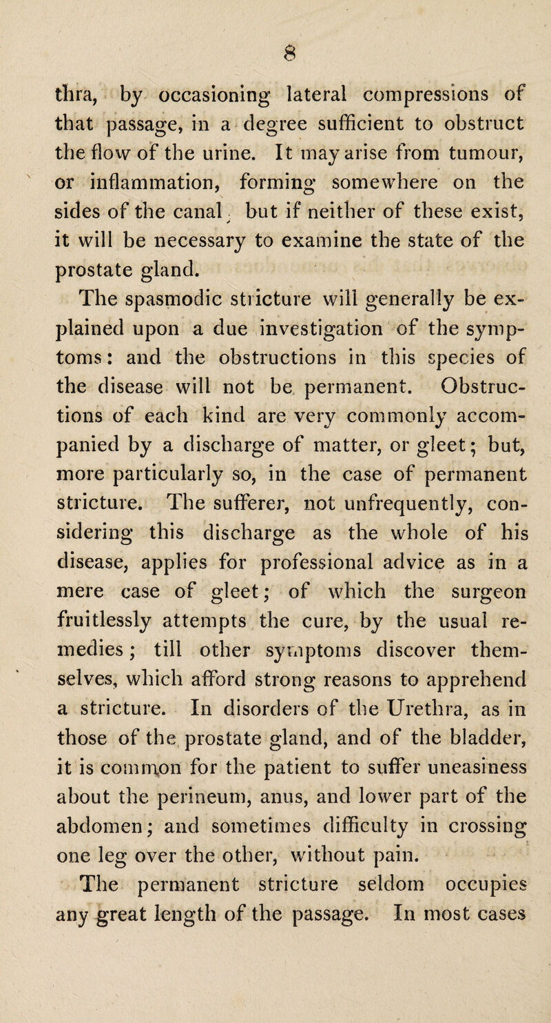 thra, by occasioning lateral compressions of that passage, in a degree sufficient to obstruct the flow of the urine. It may arise from tumour, or inflammation, forming somewhere on the sides of the canal but if neither of these exist, it will be necessary to examine the state of the prostate gland. The spasmodic stricture will generally be ex¬ plained upon a due investigation of the symp¬ toms : and the obstructions in this species of the disease will not be permanent. Obstruc¬ tions of each kind are very commonly accom¬ panied by a discharge of matter, or gleet; but, more particularly so, in the case of permanent stricture. The sufferer, not unfrequently, con¬ sidering this discharge as the whole of his disease, applies for professional advice as in a mere case of gleet; of which the surgeon fruitlessly attempts the cure, by the usual re¬ medies ; till other symptoms discover them¬ selves, which afford strong reasons to apprehend a stricture. In disorders of the Urethra, as in those of the prostate gland, and of the bladder, it is common for the patient to suffer uneasiness about the perineum, anus, and lower part of the abdomen; and sometimes difficulty in crossing one leg over the other, without pain. The permanent stricture seldom occupies any great length of the passage. In most cases