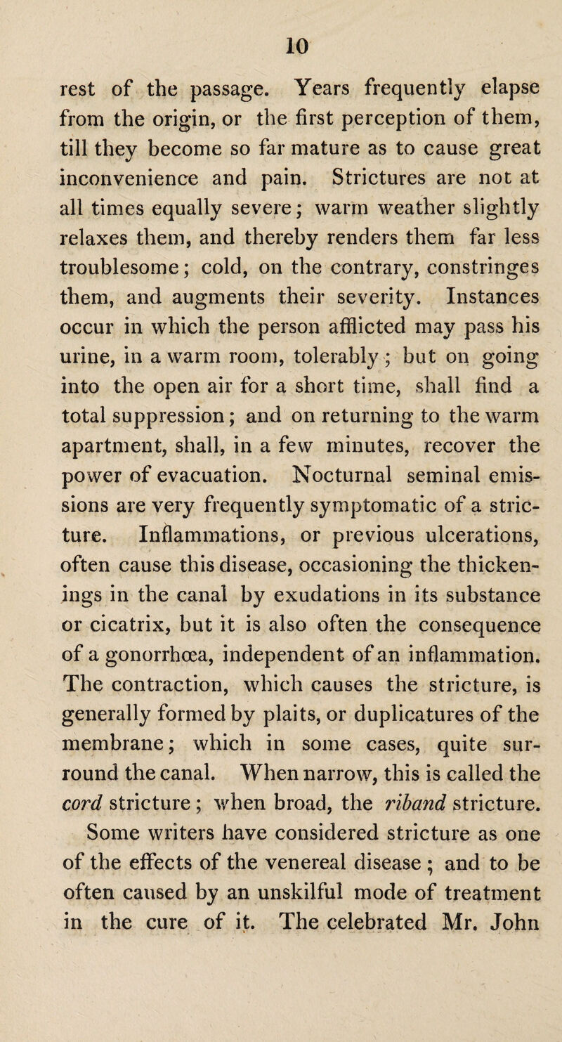 rest of the passage. Years frequently elapse from the origin, or the first perception of them, till they become so far mature as to cause great inconvenience and pain. Strictures are not at all times equally severe; warm weather slightly relaxes them, and thereby renders them far less troublesome; cold, on the contrary, constringes them, and augments their severity. Instances occur in which the person afflicted may pass his urine, in a warm room, tolerably ; but on going into the open air for a short time, shall find a total suppression; and on returning to the warm apartment, shall, in a few minutes, recover the power of evacuation. Nocturnal seminal emis¬ sions are very frequently symptomatic of a stric¬ ture. Inflammations, or previous ulcerations, often cause this disease, occasioning the thicken¬ ings in the canal by exudations in its substance or cicatrix, but it is also often the consequence of a gonorrhoea, independent of an inflammation. The contraction, which causes the stricture, is generally formed by plaits, or duplicatures of the membrane; which in some cases, quite sur¬ round the canal. When narrow, this is called the cord stricture; when broad, the liband stricture. Some writers have considered stricture as one of the effects of the venereal disease ; and to be often caused by an unskilful mode of treatment in the cure of it. The celebrated Mr. John