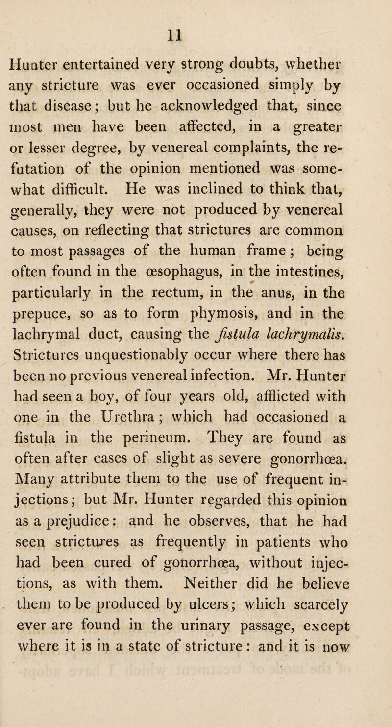 Hunter entertained very strong doubts, whether any stricture was ever occasioned simply by that disease; but he acknowledged that, since most men have been affected, in a greater or lesser degree, by venereal complaints, the re¬ futation of the opinion mentioned was some¬ what difficult. He was inclined to think that, generally, they were not produced by venereal causes, on reflecting that strictures are common to most passages of the human frame; being often found in the oesophagus, in the intestines, 0 particularly in the rectum, in the anus, in the prepuce, so as to form pliymosis, and in the lachrymal duct, causing the Jistula lachrymalis. Strictures unquestionably occur where there has been no previous venereal infection. Mr. Hunter had seen a boy, of four years old, afflicted with one in the Urethra; which had occasioned a fistula in the perineum. They are found as often after cases of slight as severe gonorrhoea. Many attribute them to the use of frequent in¬ jections; but Mr. Hunter regarded this opinion as a prejudice: and he observes, that he had seen strictures as frequently in patients who had been cured of gonorrhoea, without injec¬ tions, as with them. Neither did he believe them to be produced by ulcers; which scarcely ever are found in the urinary passage, except where it is in a state of stricture: and it is now