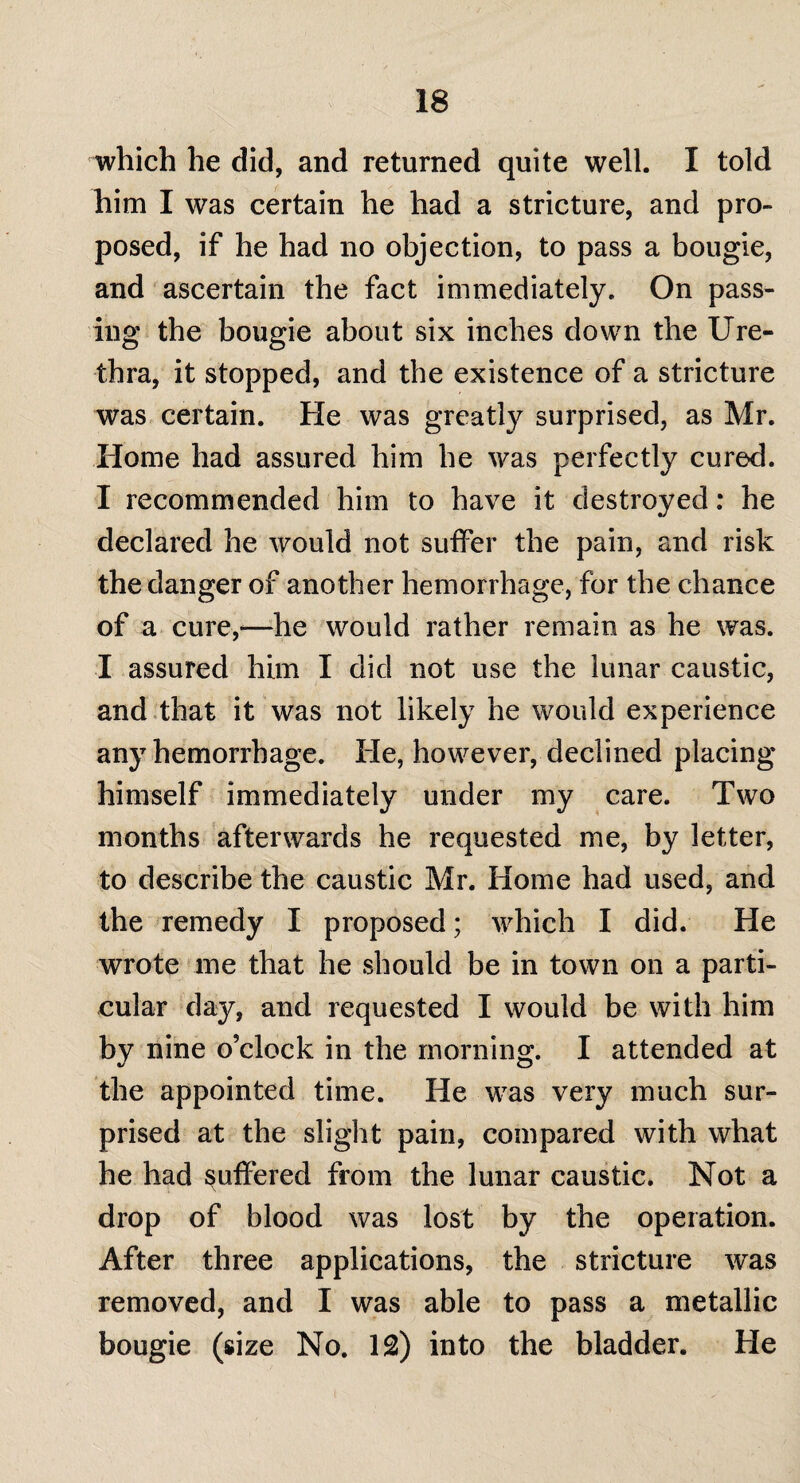 which he did, and returned quite well. I told him I was certain he had a stricture, and pro¬ posed, if he had no objection, to pass a bougie, and ascertain the fact immediately. On pass¬ ing the bougie about six inches down the Ure¬ thra, it stopped, and the existence of a stricture was certain. He was greatly surprised, as Mr. Home had assured him he was perfectly cured. I recommended him to have it destroyed: he declared he would not suffer the pain, and risk the danger of another hemorrhage, for the chance of a cure,—he would rather remain as he was. I assured him I did not use the lunar caustic, and that it was not likely he would experience any hemorrhage. He, however, declined placing himself immediately under my care. Two months afterwards he requested me, by letter, to describe the caustic Mr. Home had used, and the remedy I proposed; which I did. He wrote me that he should be in town on a parti¬ cular day, and requested I would be with him by nine o’clock in the morning. I attended at the appointed time. He was very much sur¬ prised at the slight pain, compared with what he had suffered from the lunar caustic. Not a drop of blood was lost by the operation. After three applications, the stricture was removed, and I was able to pass a metallic bougie (size No. 12) into the bladder. He