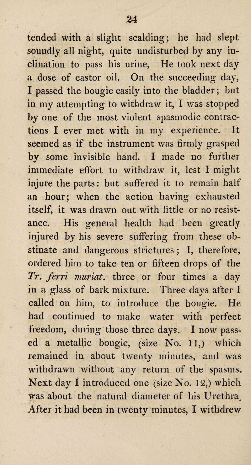 tended with a slight scalding; he had slept soundly all night, quite undisturbed by any in¬ clination to pass his urine, He took next day a dose of castor oil. On the succeeding day, I passed the bougie easily into the bladder; but in my attempting to withdraw it, I was stopped by one of the most violent spasmodic contrac¬ tions I ever met with in my experience. It seemed as if the instrument was firmly grasped % some invisible hand. I made no further immediate effort to withdraw it, lest I might injure the parts: but suffered it to remain half an hour; when the action having exhausted itself, it was drawn out with little or no resist¬ ance. His general health had been greatly injured by his severe suffering from these ob¬ stinate and dangerous strictures; I, therefore, ordered him to take ten or fifteen drops of the Tr. ferri muriate three or four times a day in a glass of bark mixture. Three davs after I called on him, to introduce the bougie. He had continued to make water with perfect freedom, during those three days. I now pass¬ ed a metallic bougie, (size No. 11,) which remained in about twenty minutes, and was withdrawn without any return of the spasms. Next day I introduced one (size No. 12,) which was about the natural diameter of his Urethra, After it had been in twentv minutes, I withdrew