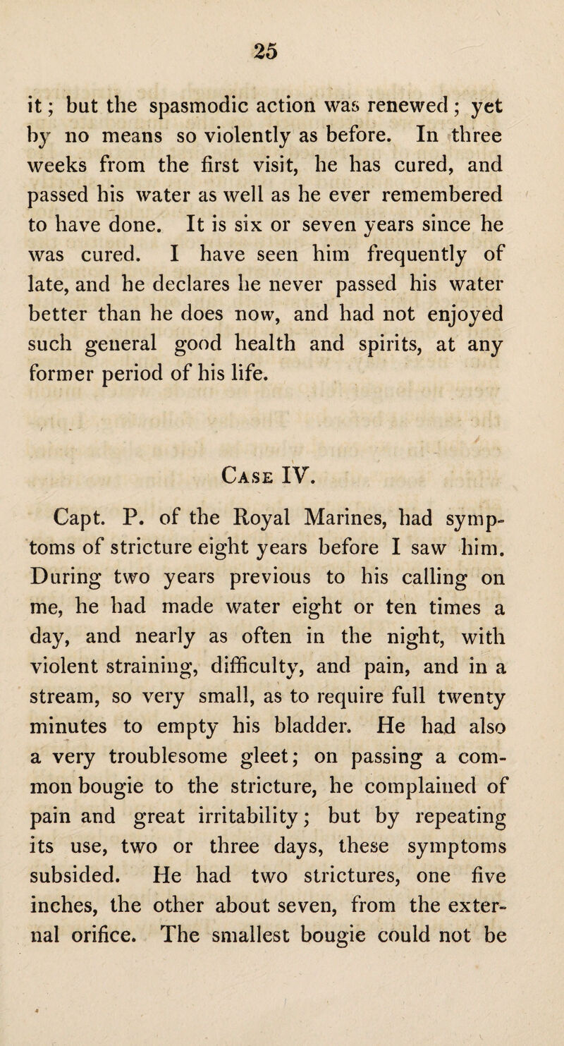 it; but the spasmodic action was renewed ; yet by no means so violently as before. In three weeks from the first visit, he has cured, and passed his water as well as he ever remembered to have done. It is six or seven years since he was cured. I have seen him frequently of late, and he declares he never passed his water better than he does now, and had not enjoyed such general good health and spirits, at any former period of his life. Case IV. Capt. P. of the Royal Marines, had symp¬ toms of stricture eight years before I saw him. During two years previous to his calling on me, he had made water eight or ten times a day, and nearly as often in the night, with violent straining, difficulty, and pain, and in a stream, so very small, as to require full twenty minutes to empty his bladder. He had also a very troublesome gleet; on passing a com¬ mon bougie to the stricture, he complained of pain and great irritability; but by repeating its use, two or three days, these symptoms subsided. He had two strictures, one five inches, the other about seven, from the exter¬ nal orifice. The smallest bougie could not be 4