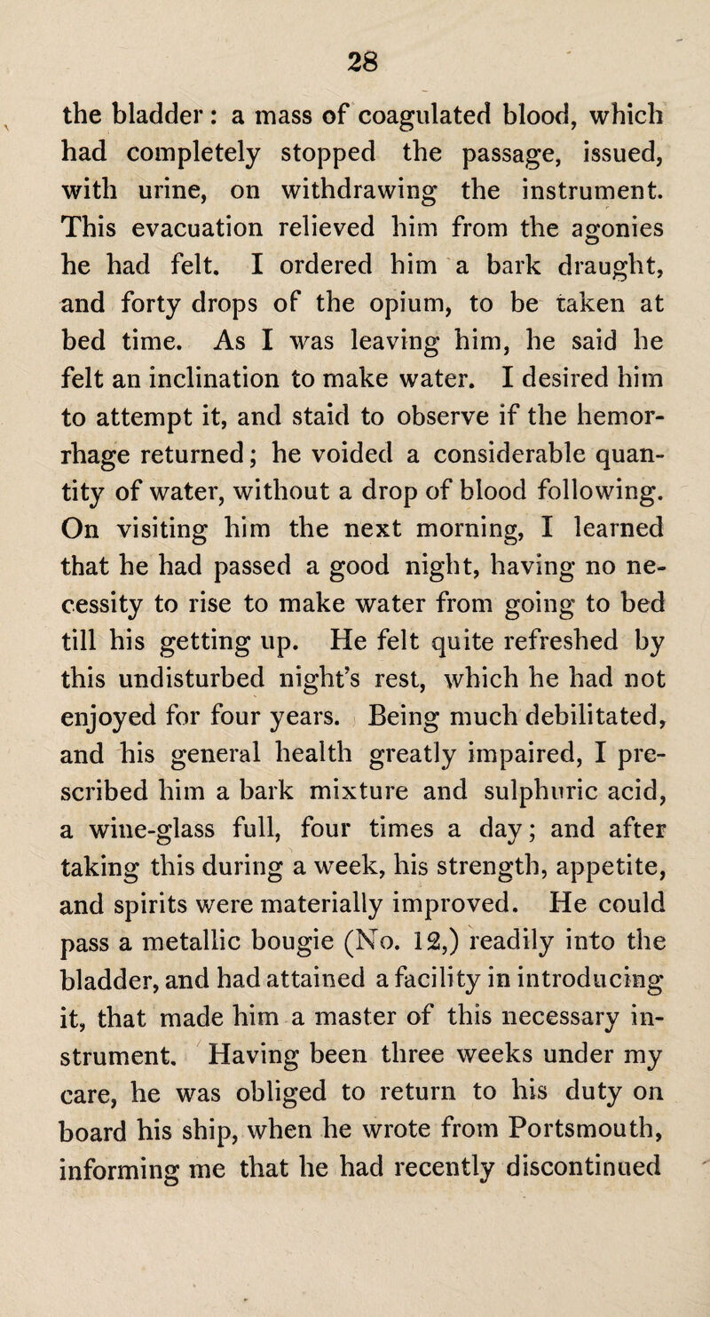 the bladder: a mass of coagulated blood, which had completely stopped the passage, issued, with urine, on withdrawing the instrument. This evacuation relieved him from the agonies he had felt. I ordered him a bark draught, and forty drops of the opium, to be taken at bed time. As I was leaving him, he said he felt an inclination to make water. I desired him to attempt it, and staid to observe if the hemor¬ rhage returned; he voided a considerable quan¬ tity of water, without a drop of blood following. On visiting him the next morning, I learned that he had passed a good night, having no ne¬ cessity to rise to make water from going to bed till his getting up. He felt quite refreshed by this undisturbed night’s rest, which he had not enjoyed for four years. Being much debilitated, and his general health greatly impaired, I pre¬ scribed him a bark mixture and sulphuric acid, a wine-glass full, four times a day; and after taking this during a week, his strength, appetite, and spirits were materially improved. He could pass a metallic bougie (No. 12,) readily into the bladder, and had attained a facility in introducing it, that made him a master of this necessary in¬ strument. Having been three weeks under my care, he was obliged to return to his duty on board his ship, when he wrote from Portsmouth, informing me that he had recently discontinued