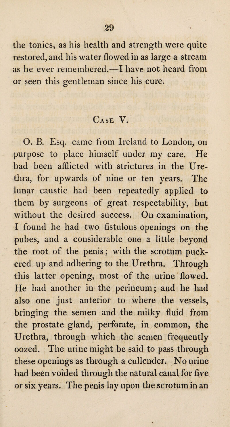 the tonics, as his health and strength were quite restored, and his water flowed in as large a stream as he ever remembered.—I have not heard from or seen this gentleman since his cure. Case Y. O. B. Esq. came from Ireland to London, on purpose to place himself under my care. He had been afflicted with strictures in the Ure¬ thra, for upwards of nine or ten years. The lunar caustic had been repeatedly applied to them by surgeons of great respectability, but without the desired success. On examination, I found he had two fistulous openings on the pubes, and a considerable one a little beyond the root of the penis; with the scrotum puck¬ ered up and adhering to the Urethra. Through this latter opening, most of the urine flowed. He had another in the perineum; and he had also one just anterior to where the vessels, bringing the semen and the milky fluid from the prostate gland, perforate, in common, the Urethra, through which the semen frequently oozed. The urine might be said to pass through these openings as through a cullender. No urine had been voided through the natural canal for five or six years. The penis lay upon the scrotum in an