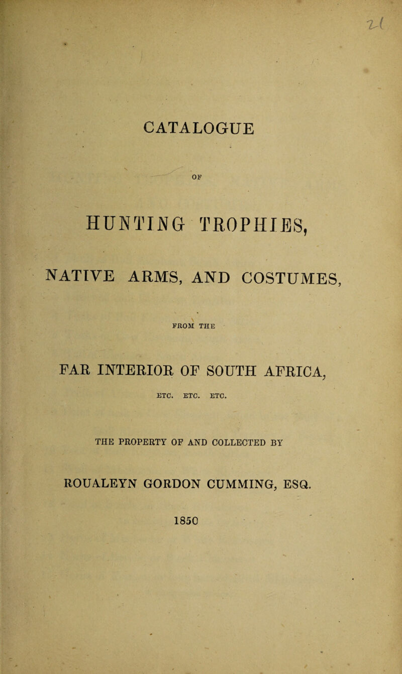 lA OF HUNTING TROPHIES, NATIVE ARMS, AND COSTUMES, * FROM THE FAR INTERIOR OF SOUTH AFRICA, ETC. ETC. ETC. THE PROPERTY OF AND COLLECTED BY ROUYLEYN GORDON CUMMING, ESQ. 1850 ✓