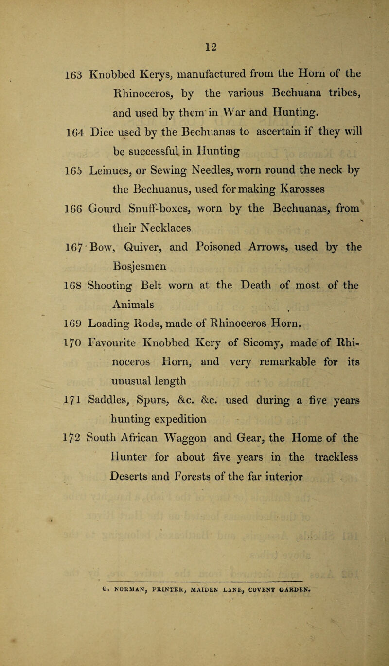 163 Knobbed Kerys, manufactured from the Horn of the Rhinoceros, by the various Bechuana tribes, and used by them in War and Hunting. 164 Dice used by the Bechuanas to ascertain if they will be successful in Hunting 165 Leinues, or Sewing Needles, w^orn round the neck by the Bechuanus, used for making Karosses 166 Gourd Snuff-boxes, worn by the Bechuanas, from their Necklaces 167 Bow, Quiver, and Poisoned Arrows, used by the Bosjesmen 168 Shooting Belt worn at the Death of most of the Animals 169 Loading Rods, made of Rhinoceros Horn. 170 Favourite Knobbed Kery of Sicomy, made of Rhi¬ noceros Horn, and very remarkable for its unusual length 171 Saddles, Spurs, &c. &c. used during a five years hunting expedition 172 South African Waggon and Gear, the Home of the Hunter for about five years in the trackless Deserts and Forests of the far interior u. NORMAN, PRINTER, MAIDEN DANE, COVENT CARDEN.