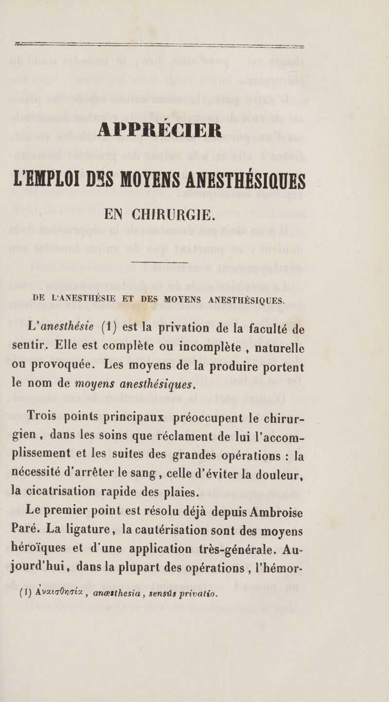 L’EMPLOI DSS MOYENS ANESTHÉSIQUES EN CHIRURGIE. DE L’ANESTHÉSIE ET DES MOYENS ANESTHÉSIQUES. L'anesthésie (1) est la privation de la faculté de sentir. Elle est complète ou incomplète , naturelle ou provoquée. Les moyens de la produire portent le nom de moyens anesthésiques. Trois points principaux préoccupent le chirur¬ gien , dans les soins que réclament de lui l’accom¬ plissement et les suites des grandes opérations : la nécessité d’arrêter le sang , celle d’éviter la douleur, la cicatrisation rapide des plaies. Le premier point est résolu déjà depuis Ambroise Paré. La ligature, la cautérisation sont des moyens héroïques et d’une application très-générale. Au¬ jourd’hui, dans la plupart des opérations , l’hémor- » (1) Avat&lt;70&gt;3&lt;7ta , anœsthesia , $ensûs privalio.