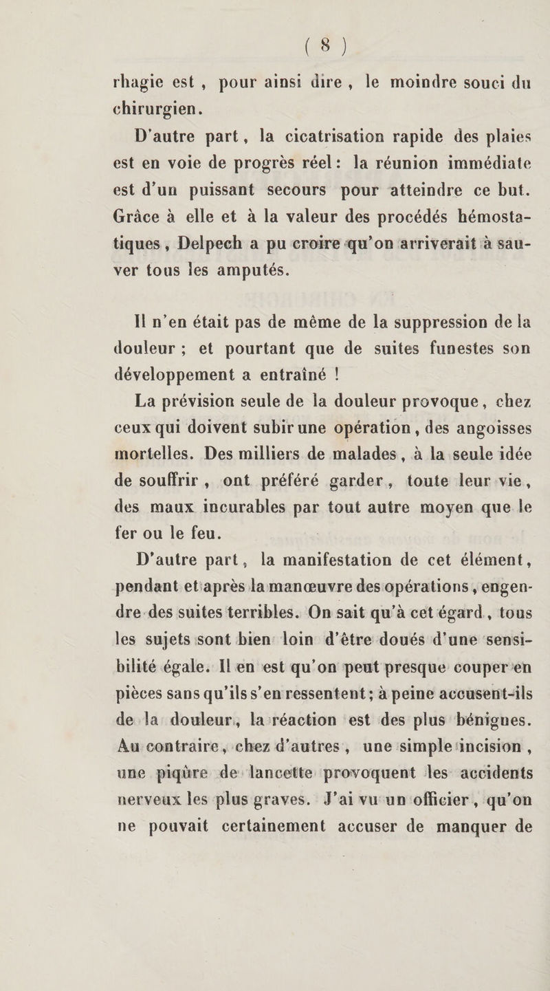 rhagie est , pour ainsi dire , le moindre souci du chirurgien. D’autre part, la cicatrisation rapide des plaies est en voie de progrès réel : la réunion immédiate est d’un puissant secours pour atteindre ce but. Grâce à elle et à la valeur des procédés hémosta¬ tiques , Delpech a pu croire qu’on arriverait à sau¬ ver tous les amputés. Il n’en était pas de même de la suppression de la douleur ; et pourtant que de suites funestes son développement a entraîné ! La prévision seule de la douleur provoque, chez ceux qui doivent subir une opération, des angoisses mortelles. Des milliers de malades, à la seule idée de souffrir , ont préféré garder, toute leur vie, des maux incurables par tout autre moyen que le fer ou le feu. D’autre part, la manifestation de cet élément, pendant et après la manœuvre des opérations, engen¬ dre des suites terribles. On sait qu’à cet égard, tous les sujets sont bien loin d’être doués d’une sensi¬ bilité égale. Il en est qu’on peut presque couper en pièces sans qu’ils s’en ressentent; à peine accusent-ils de la douleur , la réaction est des plus bénignes. Au contraire, chez d’autres , une simple incision , une piqûre de lancette provoquent les accidents nerveux les plus graves. J’ai vu un officier , qu’on ne pouvait certainement accuser de manquer de