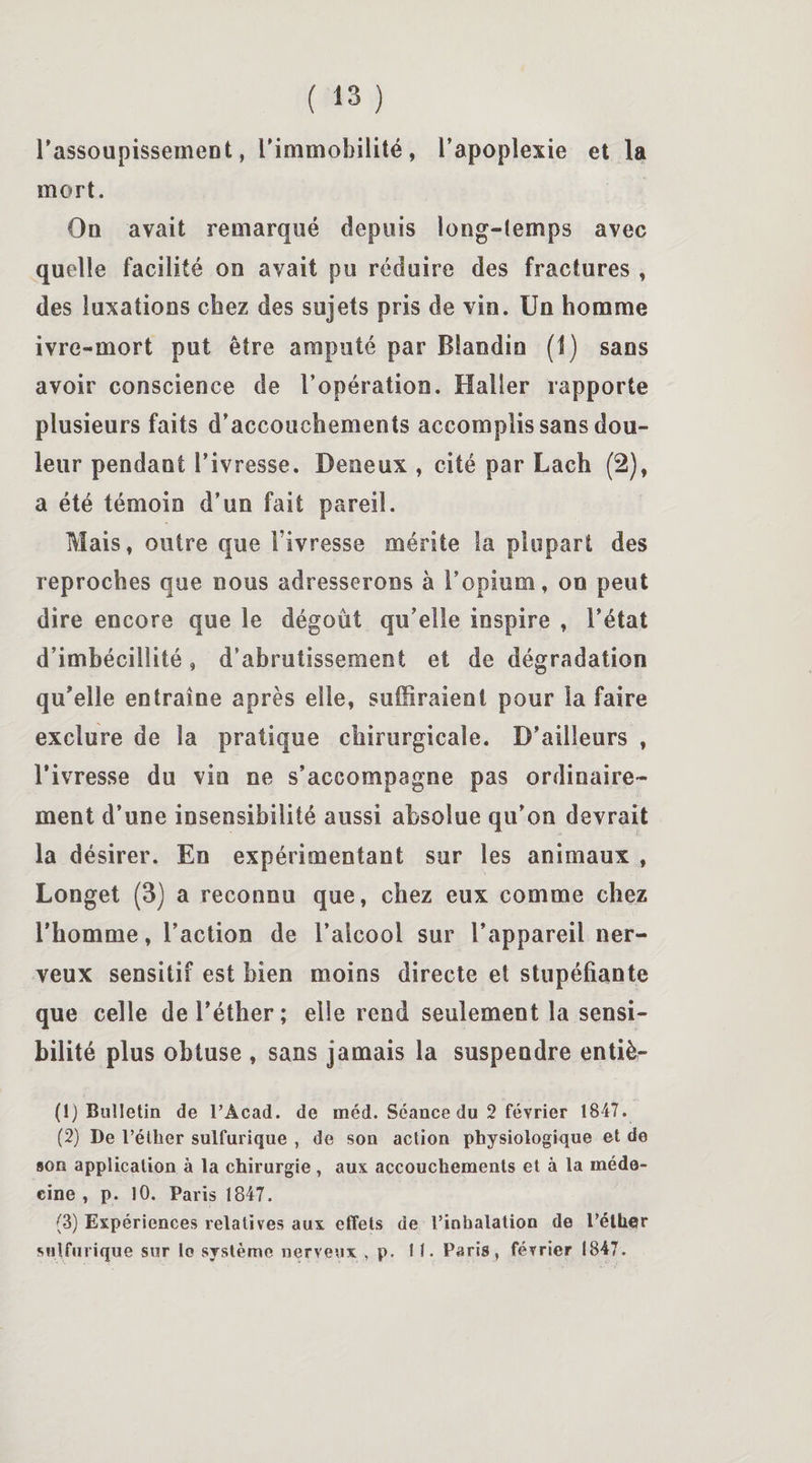l'assoupissement, l'immobilité, l'apoplexie et la mort. On avait remarqué depuis long-temps avec quelle facilité oo avait pu réduire des fractures , des luxations chez des sujets pris de vin. Un homme ivre-mort put être amputé par Blandin (1) sans avoir conscience de l’opération. Haller rapporte plusieurs faits d'accouchements accomplis sans dou¬ leur pendant l'ivresse. Deneux , cité par Lach (2), a été témoin d’un fait pareil. Mais, outre que l’ivresse mérite la plupart des reproches que nous adresserons à l’opium, on peut dire encore que le dégoût qu’elle inspire , l’état d’imbécillité, d’abrutissement et de dégradation qu'elle entraîne après elle, suffiraient pour la faire exclure de la pratique chirurgicale. D’ailleurs , l’ivresse du vin ne s’accompagne pas ordinaire¬ ment d’une insensibilité aussi absolue qu'on devrait la désirer. En expérimentant sur les animaux , Longet (3) a reconnu que, chez eux comme chez l’homme, l’action de l’alcool sur l’appareil ner¬ veux sensitif est bien moins directe et stupéfiante que celle de l’éther; elle rend seulement la sensi¬ bilité plus obtuse , sans jamais la suspendre entiè- (1) Bulletin de l’Acad. de méd. Séance du 2 février 1847. (2) De l’éther sulfurique , de son action physiologique et de son application à la chirurgie, aux accouchements et à la méde¬ cine , p. 10. Paris 1847. (3) Expériences relatives aux effets de l’inhalation de l’éther sulfurique sur lo système nerveux , p. 11. Paris» février 1847.